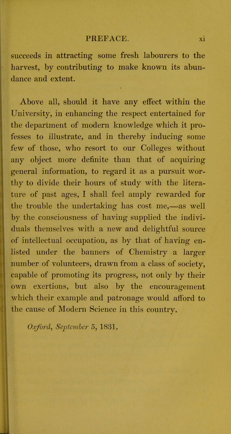 succeeds in attracting some fresh labourers to the harvest, by contributing to make known its abun- dance and extent. Above all, should it have any effect within the University, in enhancing the respect entertained for the department of modern knowledge which it pro- fesses to illustrate, and in thereby inducing some few of those, who resort to our Colleges without any object more definite than that of acquiring general information, to regard it as a pursuit wor- thy to divide their hours of study with the litera- ture of past ages, I shall feel amply rewarded for the trouble the undertaking has cost me,—as well by the consciousness of having supplied the indivi- duals themselves with a new and delightful source of intellectual occupation, as by that of having en- listed under the banners of Chemistry a larger number of volunteers, drawn from a class of society, capable of promoting its progress, not only by their own exertions, but also by the encouragement which their example and patronage would afford to the cause of Modern Science in this country. Oxford, September 5, 1831.
