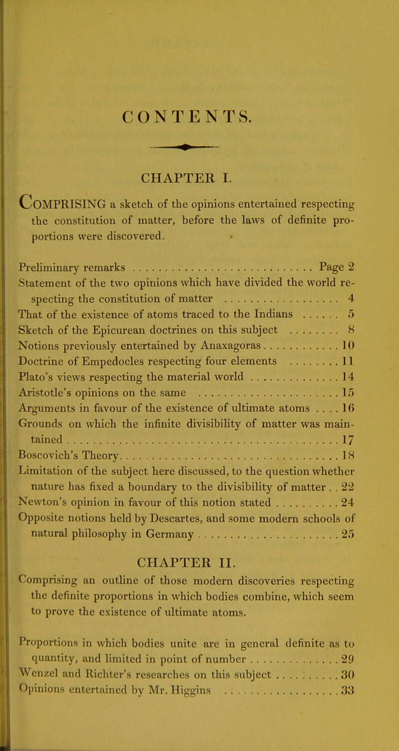 CONTENTS. CHAPTER I. Comprising a sketch of the opinions entertained respecting the constitution of matter, before the laws of definite pro- portions were discovered. Preliminary remarks Page 2 Statement of the two opinions which have divided the world re- specting the constitution of matter 4 That of the existence of atoms traced to the Indians 5 Sketch of the Epicurean doctrines on this subject 8 Notions previously entertained by Anaxagoras 10 Doctrine of Empedocles respecting four elements 11 Plato's views respecting the material world 14 Aristotle's opinions on the same 15 Arguments in favour of the existence of ultimate atoms .... 16 Grounds on which the infinite divisibility of matter was main- tained 17 Boscovich's Theory 18 Limitation of the subject here discussed, to the question whether nature has fixed a boundary to the divisibility of matter . . 22 Newton's opinion in favour of this notion stated 24 Opposite notions held by Descartes, and some modern schools of natural philosophy in Germany 25 CHAPTER II. Comprising an outline of those modern discoveries respecting the definite proportions in which bodies combine, which seem to prove the existence of ultimate atoms. Proportions in which bodies unite are in general definite as to quantity, and limited in point of number 29 Wenzel and Richter's researches on this subject 30 Opinions entertained by Mr. Higgins 33