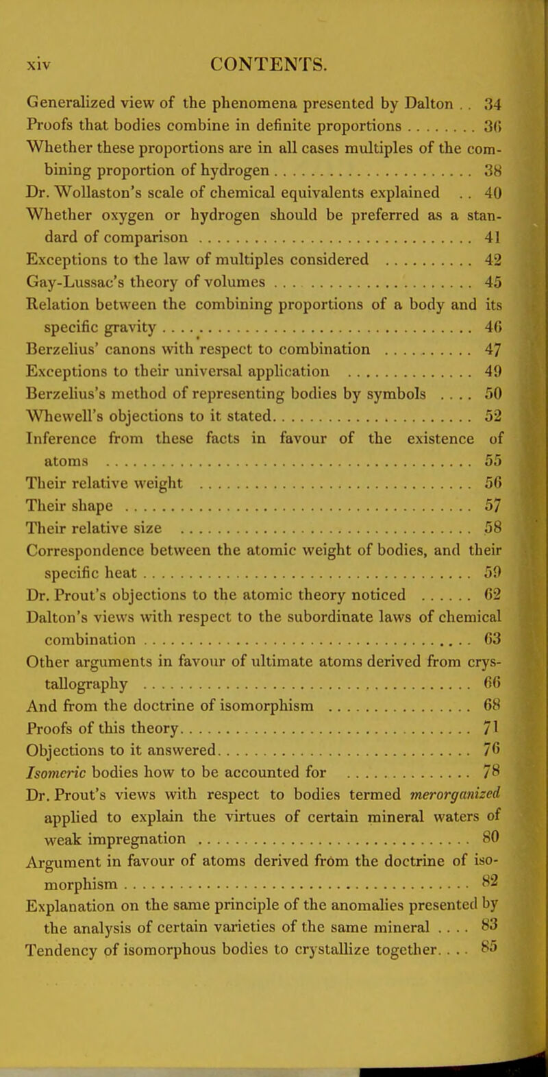 Generalized view of the phenomena presented by Dalton . , 34 Proofs that bodies combine in definite proportions 3(5 Whether these proportions are in all cases multiples of the com- bining proportion of hydrogen 38 Dr. WoUaston's scale of chemical equivalents explained . . 40 Whether oxygen or hydrogen should be preferred as a stan- dard of comparison 41 Exceptions to the law of multiples considered 42 Gay-Lussac's theory of volumes 45 Relation between the combining proportions of a body and its specific gravity 4(5 Berzelius' canons with respect to combination 47 Exceptions to their universal application 49 Berzelius's method of representing bodies by symbols .... 50 Whewell's objections to it stated 52 Inference from these facts in favour of the existence of atoms 55 Their relative weight 56 Their shape 57 Their relative size 58 Correspondence between the atomic weight of bodies, and their specific heat 59 Dr. Front's objections to the atomic theory noticed 62 Dalton's views with respect to the subordinate laws of chemical combination 63 Other arguments in favour of ultimate atoms derived from crys- tallography 66 And from the doctrine of isomorphism 68 Proofs of this theory 71 Objections to it answered 76 Isomeric bodies how to be accounted for 78 Dr. Front's views with respect to bodies termed merorganized applied to explain the virtues of certain mineral waters of weak impregnation 80 Argument in favour of atoms derived from the doctrine of iso- morphism 82 Explanation on the same principle of the anomalies presented by the analysis of certain vai'ieties of the same mineral .... 83 Tendency of isomorphous bodies to crystallize together. ... 85