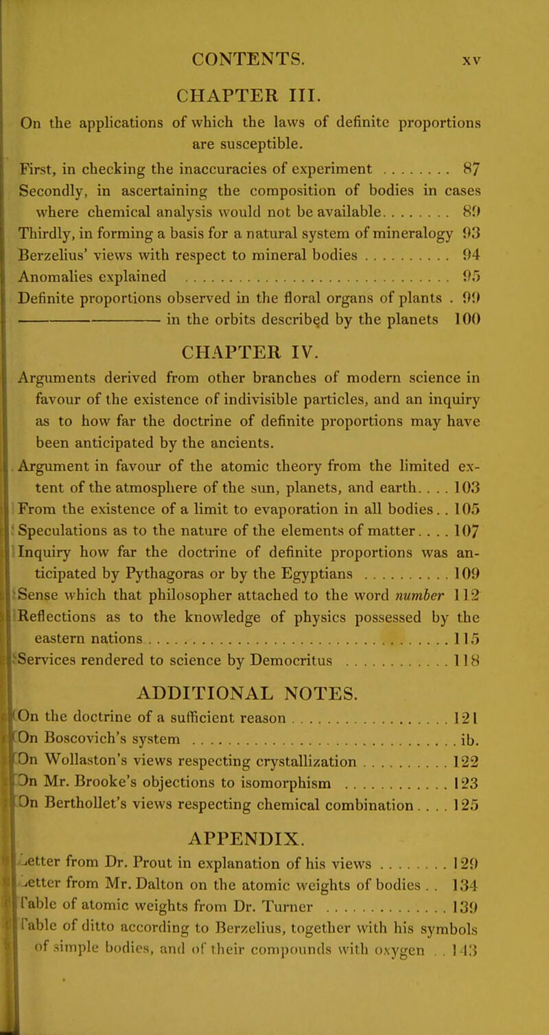 CHAPTER III. On the apphcations of which the laws of definite proportions are susceptible. First, in checking the inaccuracies of experiment 87 Secondly, in ascertaining the composition of bodies in cases where chemical analysis would not be available 8f> Thirdly, in forming a basis for a natural system of mineralogy 93 Berzelius' views with respect to mineral bodies 94 Anomalies explained 95 Definite proportions observed in the floral organs of plants . 99 in the orbits described by the planets 100 CHAPTER IV. Arguments derived from other branches of modern science in favour of the existence of indivisible particles, and an inquiry as to how far the doctrine of definite proportions may have been anticipated by the ancients. . Argument in favour of the atomic theory from the limited ex- tent of the atmosphere of the sun, planets, and earth. ... 103 IFrora the existence of a limit to evaporation in all bodies. . 105 i Speculations as to the nature of the elements of matter.... 107 Inquiry how far the doctrine of definite proportions was an- ticipated by Pythagoras or by the Egyptians 109 Sense which that philosopher attached to the word number 112 Reflections as to the knowledge of physics possessed by the eastern nations 115 SServices rendered to science by Democritus 118 ADDITIONAL NOTES. [On the doctrine of a sufficient reason 121 ]0n Boscovich's system ib. Wollaston's views respecting crystallization 122 Dn Mr. Brooke's objections to isomorphism 123 Dn Berthollet's views respecting chemical combination.... 125 APPENDIX. Letter from Dr. Prout in explanation of his views 129 .ctter from Mr. Dalton on the atomic weights of bodies . . 134 able of atomic weights from Dr. Turner 139 able of ditto according to Berzelius, together with his symbols of .simple bodies, and of their compounds with o.vygen . . 143