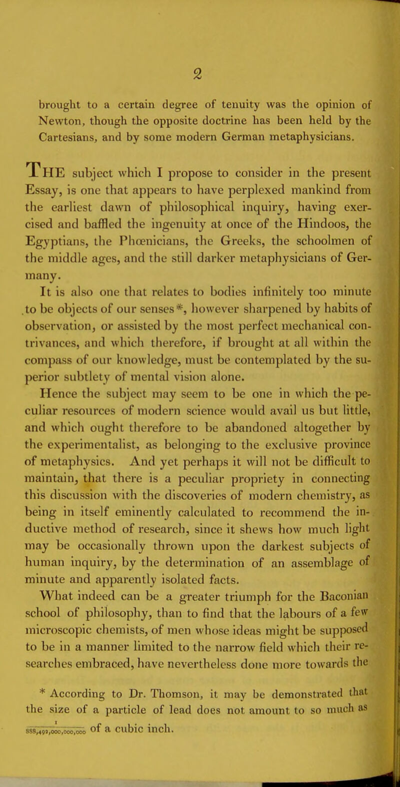 brought to a certain degree of tenuity was the opinion of Newton, though the opposite doctrine has been held by the Cartesians, and by some modern German metaphysicians. The subject which I propose to consider in the present Essay, is one that appears to have perplexed mankind from the earliest dawn of philosophical inquiry, having exer- cised and baffled the ingenuity at once of the Hindoos, the Egyptians, the Phoenicians, the Greeks, the schoolmen of the middle ages, and the still darker metaphysicians of Ger- many. It is also one that relates to bodies infinitely too minute .to be objects of our senses*, however sharpened by habits of observation, or assisted by the most perfect mechanical con- trivances, and which therefore, if brought at all within the compass of our knowledge, must be contemplated by the su- perior subtlety of mental vision alone. Hence the subject may seem to be one in which the pe- culiar resources of modern science would avail us but little, and which ought therefore to be abandoned altogether by the experimentalist, as belonging to the exclusive province of metaphysics. And yet perhaps it will not be difficult to maintain, that there is a peculiar propriety in connecting this discussion with the discoveries of modern chemistry, as being in itself eminently calculated to recommend the in- ductive method of research, since it shews how much light may be occasionally thrown upon the darkest subjects of human inquiry, by the determination of an assemblage of minute and apparently isolated facts. What indeed can be a greater triumph for the Baconian school of philosophy, than to find that the labours of a few microscopic chemists, of men whose ideas might be supposed to be in a manner limited to the narrow field which their re- searches embraced, have nevertheless done more towards the * According to Dr. Thomson, it may be demonstrated that the size of a particle of lead does not amount to so much as 889,4!i3,ooo,<>^^^ of a cubic inch.