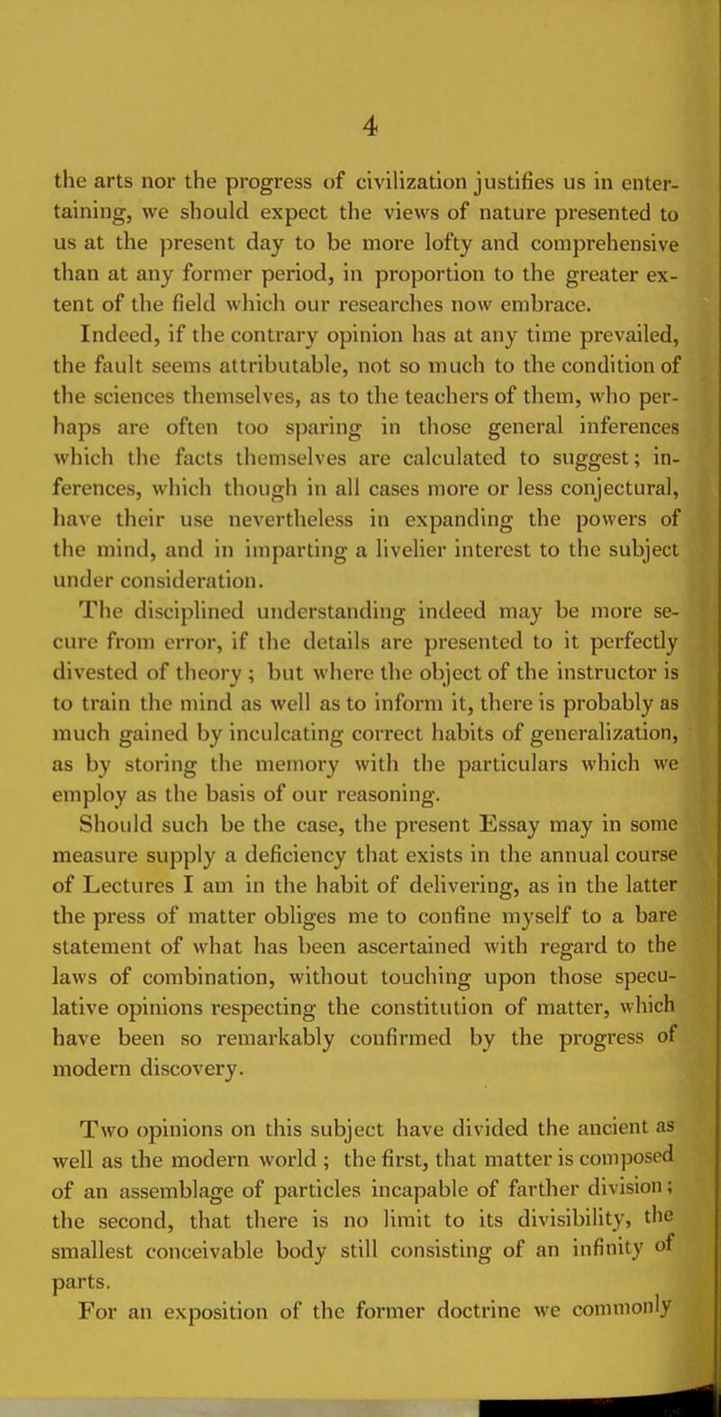 the arts nor the progress of civilization justifies us in enter- taining, we should expect the views of nature presented to us at the present day to be more lofty and comprehensive than at any former period, in proportion to the greater ex- tent of the field which our researches now embrace. Indeed, if the contrary opinion has at any time prevailed, the fault seems attributable, not so much to the condition of the sciences themselves, as to the teachers of them, who per- haps are often too sparing in those general inferences which the facts themselves are calculated to suggest; in- ferences, which though in all cases more or less conjectural, have their use nevertheless in expanding the powers of the mind, and in imparting a livelier interest to the subject under consideration. The disciplined understanding indeed may be more se- cure from error, if the details are presented to it perfecdy divested of theory ; but where the object of the instructor is to train the mind as well as to inform it, there is probably as much gained by inculcating correct habits of generalization, as by storing the memory with the particulars which we employ as the basis of our reasoning. Should such be the case, the present Essay may in some measure supply a deficiency that exists in the annual course of Lectures I am in the habit of delivex'ing, as in the latter the press of matter obliges me to confine myself to a bare statement of what has been ascertained with regard to the laws of combination, without touching upon those specu- lative opinions respecting the constitution of matter, which have been so remarkably confirmed by the progress of modern discovery. Two opinions on this subject have divided the ancient as well as the modern world ; the first, that matter is composed of an assemblage of particles incapable of farther division; the second, that there is no limit to its divisibility, the smallest conceivable body still consisting of an infinity of parts. For an exposition of the former doctrine we commonly