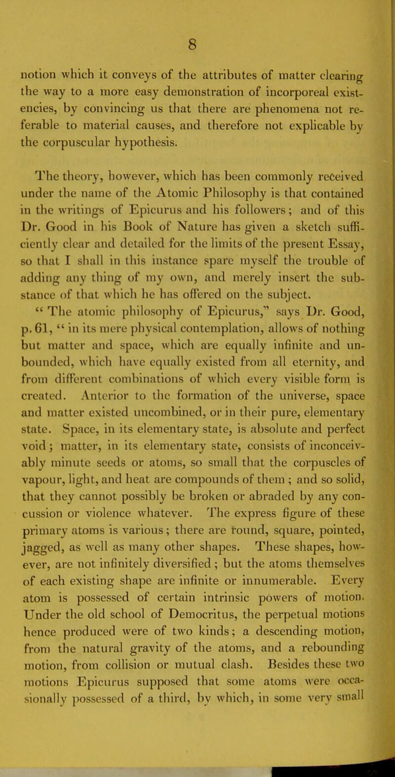 notion which it conveys of the attributes of matter clearing the way to a more easy demonstration of incorporeal exist- encies, by convincing us that there are phenomena not re- ferable to material causes, and therefore not explicable by the corpuscular hypothesis. The theory, however, which has been commonly received under the name of the Atomic Philosophy is that contained in the writings of Epicurus and his followers; and of this Dr. Good in his Book of Nature has given a sketch suffi- ciently clear and detailed for the limits of the present Essay, so that I shall in this instance spare myself the trouble of adding any thing of my own, and merely insert the sub- stance of that which he has offered on the subject.  The atomic philosophy of Epicurus, says Dr. Good, p. 61,  in its mere physical contemplation, allows of nothing but matter and space, which are equally infinite and un- bounded, which have equally existed from all eternity, and from different combinations of which every visible form is created. Anterior to the formation of the universe, space and matter existed uncombined, or in their pure, elementary state. Space, in its elementary state, is absolute and perfect void; matter, in its elementary state, consists of inconceiv- ably minute seeds or atoms, so small that the corpuscles of vapour, light, and heat are compounds of them ; and so solid, that they cannot possibly be broken or abraded by any con- cussion or violence whatever. The express figure of these primary atoms is various; there are found, square, pointed, jagged, as well as many other shapes. Tiiese shapes, how- ever, are not infinitely diversified ; but the atoms themselves of each existing shape are infinite or innumerable. Every atom is possessed of certain intrinsic powers of motion. Under the old school of Democritus, the perpetual motions hence produced were of two kinds; a descending motion, from the natural gravity of the atoms, and a rebounding motion, from collision or mutual clash. Besides these two motions Epicurus supposed that some atoms were occa- sionally possessed of a third, by which, in some very small