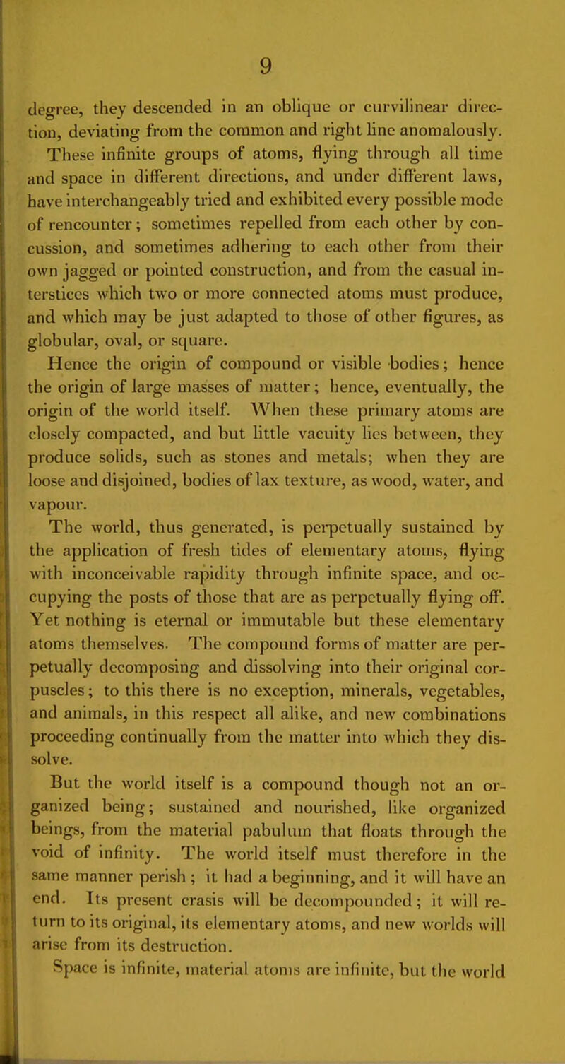 degree, they descended in an oblique or curvilinear direc- tion, deviating from the common and right line anomalously. These infinite groups of atoms, flying through all time and soace in different directions, and under different laws, have interchangeably tried and exhibited every possible mode of rencounter; sometimes repelled from each other by con- cussion, and sometimes adhering to each other from their own jagged or pointed construction, and from the casual in- terstices which two or more connected atoms must produce, and which may be just adapted to those of other figures, as globular, oval, or square. Hence the origin of compound or visible bodies; hence the origin of large masses of matter; hence, eventually, the origin of the world itself. When these primary atoms are closely compacted, and but little vacuity lies between, they produce solids, such as stones and metals; when they are loose and disjoined, bodies of lax texture, as wood, water, and vapour. The world, thus generated, is perpetually sustained by the application of fresh tides of elementary atoms, flying with inconceivable rapidity through infinite space, and oc- cupying the posts of those that are as perpetually flying off. Yet nothing is eternal or immutable but these elementary atoms themselves. The compound forms of matter are per- petually decomposing and dissolving into their original cor- puscles ; to this there is no exception, minerals, vegetables, and animals, in this respect all alike, and new combinations proceeding continually from the matter into which they dis- solve. But the world itself is a compound though not an or- ganized being; sustained and nourished, like organized beings, from the material pabulum that floats through the void of infinity. The world itself must therefore in the same manner perish ; it had a beginning, and it will have an end. Its present crasis will be decompounded; it will re- turn to its original, its elementary atoms, and new worlds will arise from its destruction. Space is infinite, material atoms are infinite, but the world