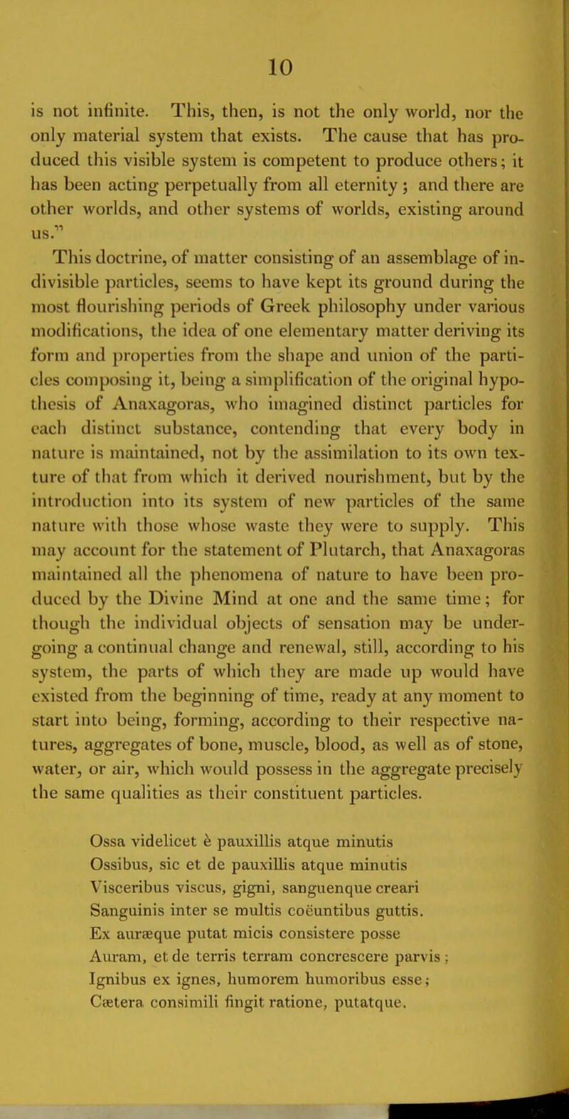 is not infinite. This, then, is not the only world, nor the only material system that exists. The cause that has pro- duced this visible system is competent to produce others; it has been acting perpetually from all eternity ; and there are other worlds, and other systems of worlds, existing around us. This doctrine, of matter consisting of an assemblage of in- divisible particles, seems to have kept its ground during the most flourishing periods of Greek philosophy under various modifications, the idea of one elementary matter deriving its form and properties from the shape and union of the parti- cles composing it, being a simplification of the original hypo- thesis of Anaxagoras, who imagined distinct particles for each distinct substance, contending that every body in nature is maintained, not by the assimilation to its own tex- ture of that from which it derived nourishment, but by the introduction into its system of new particles of the same nature with those whose waste they were to supply. This may account for the statement of Plutarch, that Anaxagoras maintained all the phenomena of nature to have been pro- duced by the Divine Mind at one and the same time; for though the individual objects of sensation may be under- going a continual change and renewal, still, according to his system, the parts of which they are made up would have existed from the beginning of time, ready at any moment to start into being, forming, according to their respective na- tures, aggregates of bone, muscle, blood, as well as of stone, water, or air, which would possess in the aggregate precisely the same qualities as their constituent particles. Ossa videlicet 6 pauxillis atque minutis Ossibus, sic et de pauxillis atque minutis Visceribus viscus, gigni, sanguenque creari Sanguinis inter se multis coeuntibus guttis. Ex aurseque putat micis consistere posse Auram, etde terris terram concrescere parvis; Ignibus ex ignes, humorem humoribus esse; Csetera consimili fingit ratione, putatque.