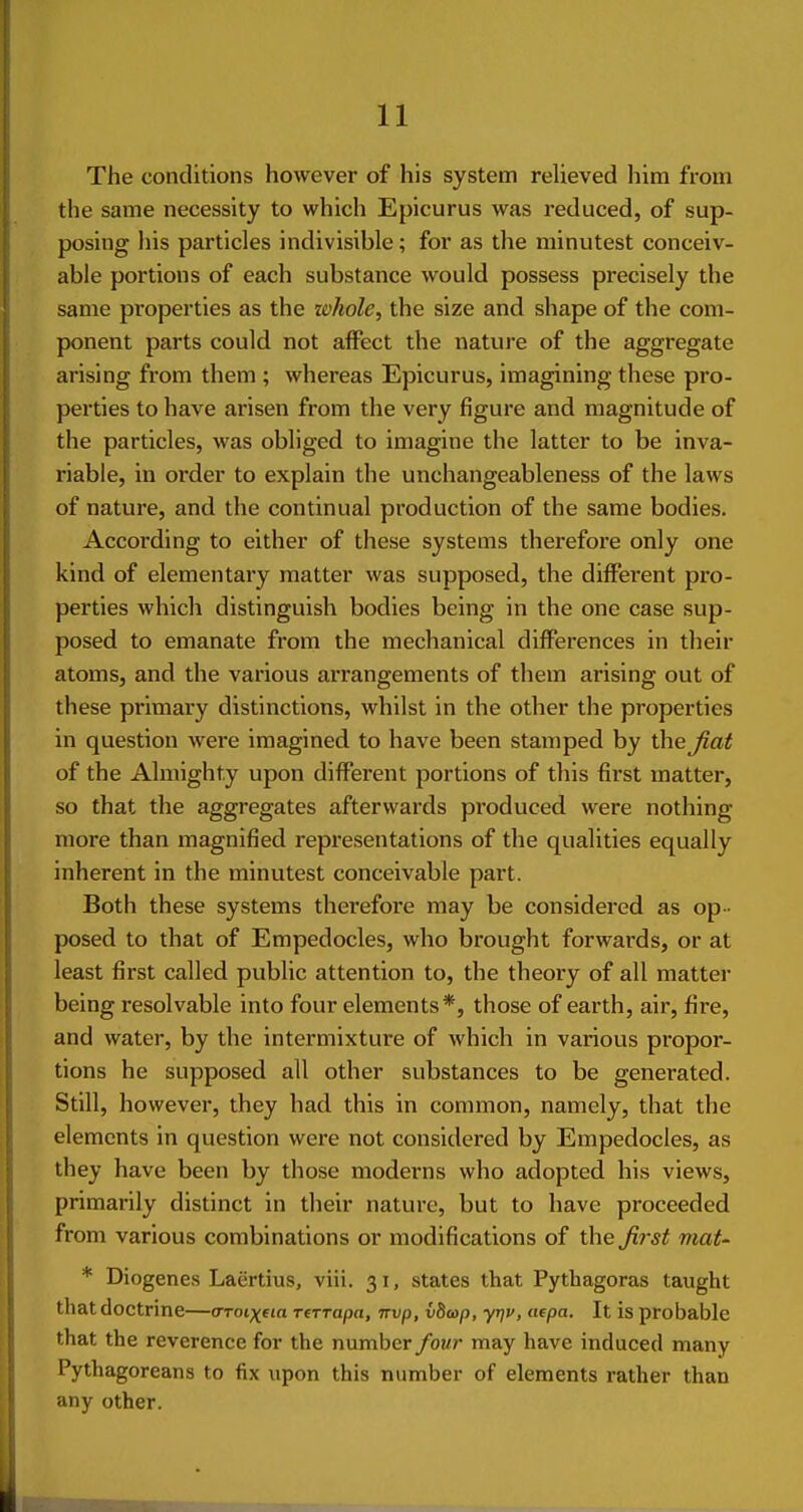 The conditions however of his system relieved him from the same necessity to which Epicurus was reduced, of sup- posing his particles indivisible; for as the minutest conceiv- able portions of each substance would possess precisely the same properties as the whole, the size and shape of the com- ponent parts could not affect the nature of the aggregate arising from them ; whereas Epicurus, imagining these pro- perties to have arisen from the very figure and magnitude of the particles, was obliged to imagine the latter to be inva- riable, in oi'der to explain the unchangeableness of the laws of nature, and the continual production of the same bodies. According to either of these systems therefore only one kind of elementary matter was supposed, the different pro- perties which distinguish bodies being in the one case sup- posed to emanate from the mechanical differences in their atoms, and the various arrangements of them arising out of these primary distinctions, whilst in the other the properties in question were imagined to have been stamped by the^at of the Almighty upon different portions of this first matter, so that the aggregates afterwards produced were nothing more than magnified representations of the qualities equally inherent in the minutest conceivable part. Both these systems therefore may be considered as op- posed to that of Empedocles, who brought forwards, or at least first called public attention to, the theory of all matter being resolvable into four elements*, those of earth, air, fire, and water, by the intermixture of which in various propor- tions he supposed all other substances to be generated. Still, however, they had this in common, namely, that the elements in question were not considered by Empedocles, as they have been by those moderns who adopted his views, primarily distinct in their nature, but to have proceeded from various combinations or modifications of the Ji7-st mat' * Diogenes Laertius, viii. 31, states that Pythagoras taught that doctrine—<TToi)(fia rtTrapa, nvp, vbcop, yrjv, aepa. It is probable that the reverence for the number four may have induced many Pythagoreans to fix upon this number of elements rather than any other.
