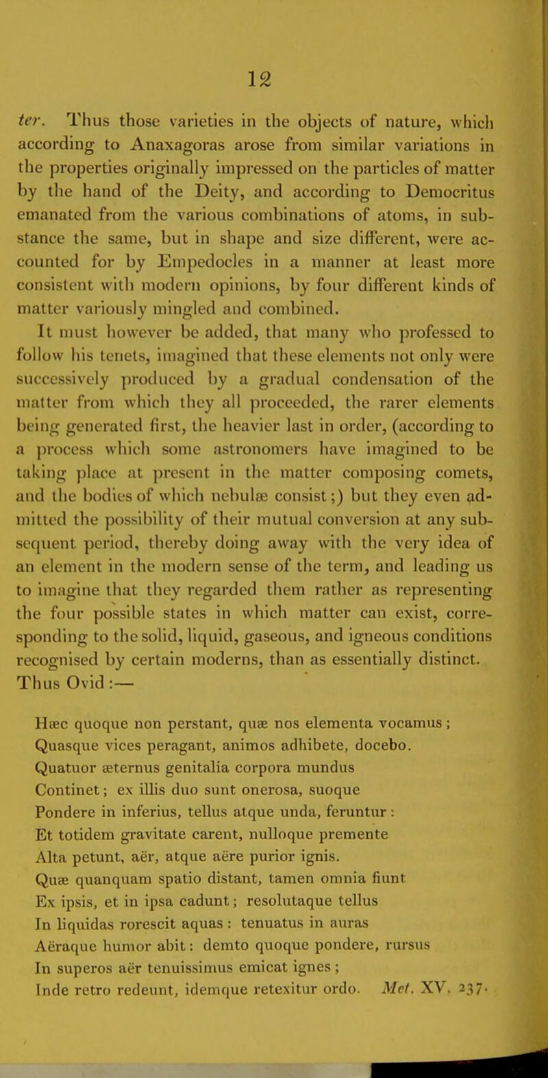 ter. Thus those varieties in the objects of nature, which according to Anaxagoras arose from similar variations in the properties originally impressed on the particles of matter by the hand of the Deity, and according to Democritus emanated from the various combinations of atoms, in sub- stance the same, but in shape and size different, were ac- counted for by Empedocles in a manner at least more consistent with modern opinions, by four different kinds of matter variously mingled and combined. It must however be added, that many who professed to follow his tenets, imagined that these elements not only were successively produced by a gradual condensation of the matter from which they all proceeded, the rarer elements being generated first, the heavier last in order, (according to a jH'ocess which some astronomers have imagined to be taking place at present in the matter composing comets, and the bodies of which nebulae consist;) but they even ad- mitted the possibility of their mutual conversion at any sub- sequent period, thereby doing away with the very idea of an element in the modern sense of the term, and leading us to imagine that they regarded them rather as representing the four possible states in which matter can exist, corre- sponding to the solid, liquid, gaseous, and igneous conditions i-ecognised by certain moderns, than as essentially distinct. Thus Ovid :~ Hsec quoque non perstant, quae nos elementa vocamus; Quasque vices peragant, animos adhibete, docebo. Quatuor seternus genitalia corpora mundus Continet; ex illis duo sunt onerosa, suoque Pondere in inferius, tellus atque unda, feruntur : Et totidem gravitate carent, nuUoque premente Alta petunt, aer, atque acre purior ignis. Quae quanquam spatio distant, tamen omnia fiunt Ex ipsis, et in ipsa cadunt; resolutaque tellus In liquidas rorescit aquas : tenuatus in auras Aeraque humor abit: demto quoque pondere, rursus In superos aer tenuissimus emicat ignes ; Inde retro redeunt, idenique retexitur ordo. Met. XV. 237.