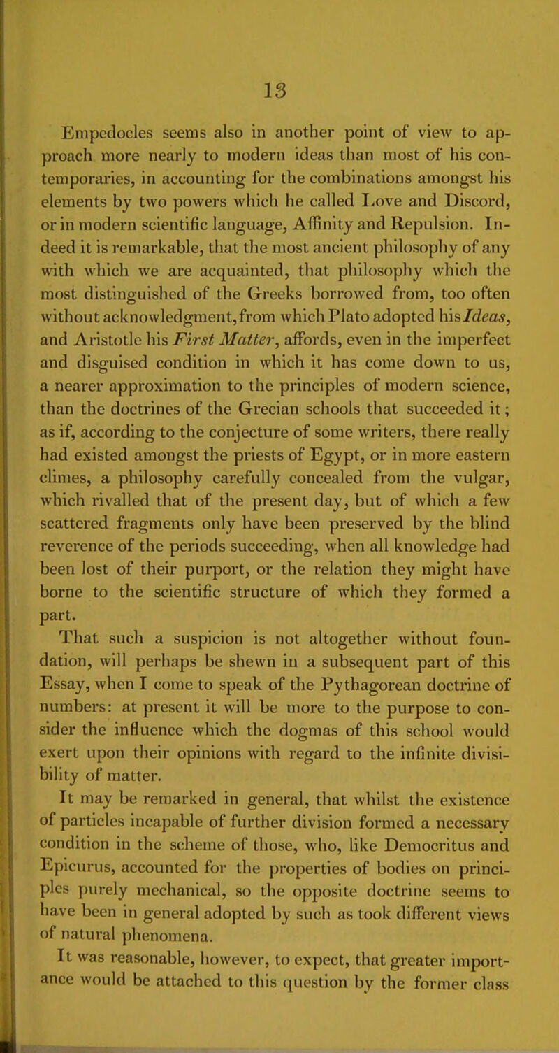 Erapedocles seems also in another point of view to ap- proach more nearly to modern ideas than most of his con- temporai'ies, in accounting for the combinations amongst his elements by two powers which he called Love and Discord, or in modern scientific language, Affinity and Repulsion. In- deed it is remarkable, that the most ancient philosophy of any with which we are acquainted, that philosophy which the most distinguished of the Greeks borrowed from, too often without acknowledgmeutjfrom which Plato adopted hisldeas, and Aristotle his First Mattel-, affords, even in the imperfect and disguised condition in which it has come down to us, a nearer approximation to the principles of modern science, than the doctrines of the Grecian schools that succeeded it; as if, according to the conjecture of some writers, there really had existed amongst the priests of Egypt, or in more eastern climes, a philosophy carefully concealed from the vulgar, which rivalled that of the present day, but of which a few scattered fragments only have been preserved by the blind reverence of the periods succeeding, when all knowledge had been lost of their purport, or the relation they might have borne to the scientific structure of which they formed a part. That such a suspicion is not altogether without foun- dation, will perhaps be shewn in a subsequent part of this Essay, when I come to speak of the Pythagorean doctrine of numbers: at present it will be more to the purpose to con- sider the influence which the dogmas of this school would exert upon their opinions with regard to the infinite divisi- bility of matter. It may be remarked in general, that whilst the existence of particles incapable of further division formed a necessary condition in the scheme of those, who, like Democritus and Epicurus, accounted for the properties of bodies on princi- ples purely mechanical, so the opposite doctrine seems to have been in general adopted by such as took different views of natural phenomena. It was reasonable, however, to expect, that greater import- ance would be attached to this question by the former class
