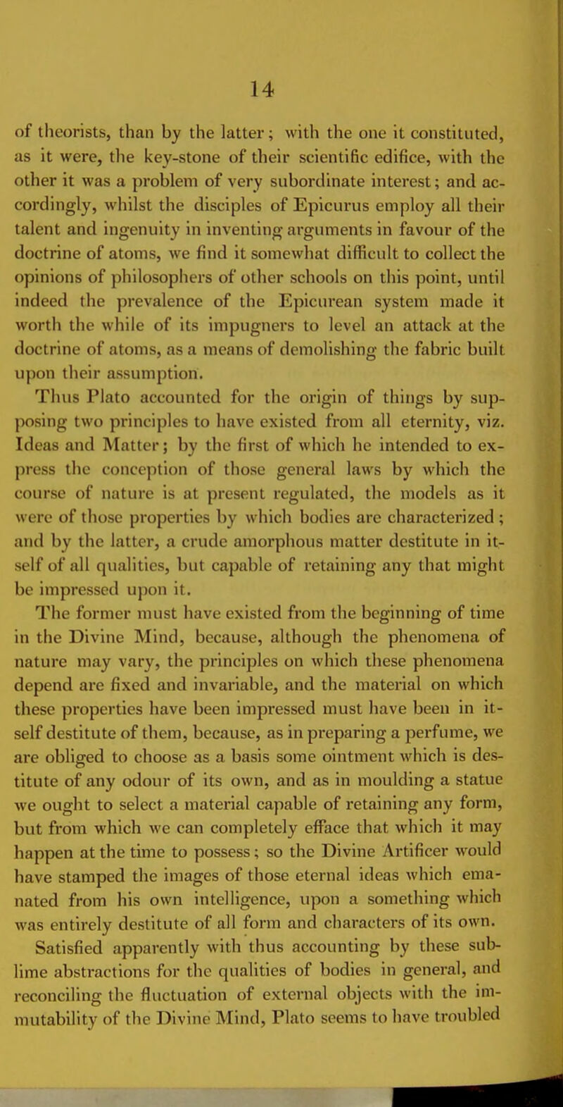 of theorists, than by the latter; with the one it constituted, as it were, the key-stone of their scientific edifice, with the other it was a problem of very subordinate interest; and ac- cordingly, wliilst the disciples of Epicurus employ all their talent and ingenuity in inventing arguments in favour of the doctrine of atoms, we find it somewhat difficult to collect the opinions of philosophers of other schools on this point, until indeed the prevalence of the Epicurean system made it worth the while of its impugners to level an attack at the doctrine of atoms, as a means of demolishing the fabric built upon their assumption. Thus Plato accounted for the origin of things by sup- posing two principles to have existed from all eternity, viz. Ideas and Matter; by the first of which he intended to ex- press the conception of those general laws by which the course of nature is at present regulated, the models as it were of those properties by which bodies are characterized ; and by the latter, a crude amorphous matter destitute in it- self of all qualities, but capable of retaining any that might be impressed upon it. The former must have existed from the beginning of time in the Divine Mind, because, although the phenomena of nature may vary, the principles on which these phenomena depend are fixed and invariable, and the material on which these properties have been impressed must have been in it- self destitute of them, because, as in preparing a perfume, we are obliged to choose as a basis some ointment which is des- titute of any odour of its own, and as in moulding a statue we ought to select a material capable of retaining any form, but from which we can completely efface that which it may happen at the time to possess; so the Divine Artificer would have stamped the images of those eternal ideas which ema- nated from his own intelligence, upon a something which was entirely destitute of all form and characters of its own. Satisfied apparently with thus accounting by these sub- lime abstractions for the qualities of bodies in general, and reconciling the fluctuation of external objects with the im- mutability of the Divine Mind, Plato seems to have troubled