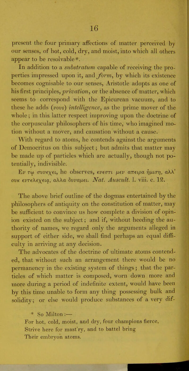 present the four primary affections of matter perceived by our senses, of hot, cold, dry, and moist, into which all others appear to be resolvable*. In addition to a substrattim capable of receiving the pro- perties impressed upon it, and Jhrm, by which its existence becomes cognisable to our senses, Aristotle adopts as one of his first principles,^;7-?t'rt</07?, or the absence of matter, which seems to correspond with the Epicurean vacuum, and to these he adds (yovi) intelligence, as the prime mover of the whole; in this latter respect improving upon the doctrine of the corpuscular philosophers of his time, who imagined mo- tion without a mover, and causation without a cause. With regard to atoms, he contends against the arguments of Democritus on this subject; but admits that matter may be made up of particles which are actually, though not po- tentially, indivisible. Ev TO) (Tvvfxei, he observes, evenri fj.ev aireipa rj^iiar], aXX' OVK €VT€\€X€ia, ttAAo bwafiei.. Nat. Auscult. 1. viii. c. 12. The above brief outline of the dogmas entertained by the philosophers of antiquity on the constitution of matter, may be sufficient to convince us how complete a division of opin- ion existed on the subject; and if, without heeding the au- thority of names, we regard only the arguments alleged in support of either side, we shall find perhaps an equal diffi- culty in arriving at any decision. The advocates of the doctrine of ultimate atoms contend- ed, that without such an arrangement there would be no permanency in the existing system of things; that the par- ticles of which matter is composed, worn down more and more during a period of indefinite extent, would have been by this time unable to form any thing possessing bulk and solidity; or else would produce substances of a very dif- * So Milton :— For hot, cold, moist, and dry, four champions fierce, Strive here for mast'ry, and to battel bring Their embryon atoms.