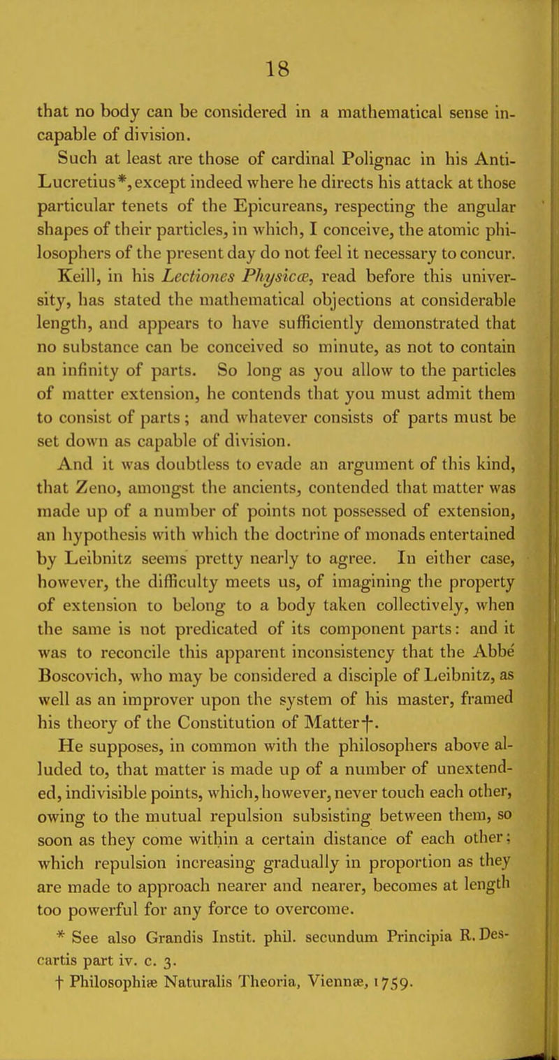 that no body can be considered in a mathematical sense in- capable of division. Such at least are those of cardinal Polignac in his Anti- Lucretius*, except indeed where he directs his attack at those particular tenets of the Epicureans, respecting the angular shapes of their particles, in which, I conceive, the atomic phi- losophers of the present day do not feel it necessary to concur. Keill, in his Lectiones Physicce, read before this univer- sity, has stated the mathematical objections at considerable length, and appears to have sufficiently demonstrated that no substance can be conceived so minute, as not to contain an infinity of parts. So long as you allow to the particles of matter extension, he contends that you must admit them to consist of parts ; and whatever consists of parts must be set down as capable of division. And it was doubtless to evade an argument of this kind, that Zeno, amongst the ancients, contended that matter was made up of a number of points not possessed of extension, an hypothesis with which the doctrine of monads entertained by Leibnitz seems pretty nearly to agree. In either case, however, the difficulty meets us, of imagining the property of extension to belong to a body taken collectively, when the same is not predicated of its component parts: and it was to reconcile this apparent inconsistency that the Abbe Boscovich, who may be considered a disciple of Leibnitz, as well as an improver upon the system of his master, framed his theory of the Constitution of Matter-]-. He supposes, in common with the philosophers above al- luded to, that matter is made up of a number of unextend- ed, indivisible points, which, however, never touch each other, owing to the mutual repulsion subsisting between them, so soon as they come within a certain distance of each other: which repulsion increasing gradually in proportion as they are made to approach nearer and nearer, becomes at length too powerful for any force to overcome. * See also Grandis Instit. phil. secundum Principia R. Des- cartis part iv. c. 3. t PhilosophiBe Naturalis Theoria, Viennse, 1759.