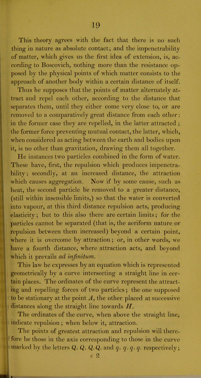 This theory agrees with the fact that there is no such thing in nature as absolute contact; and the impenetrabihty of matter, which gives us the first idea of extension, is, ac- cording to Boscovich, nothing more than the resistance op- posed by the physical points of which matter consists to the approach of another body within a certain distance of itself. Thus he supposes that the points of matter alternately at- tract and repel each other, according to the distance that separates them, until they either come very close to, or are removed to a comparatively great distance from each other: in the former case they are repelled, in the latter attracted ; the former force preventing mutual contact, the latter, which, when considered as acting between the earth and bodies upon it, is no other than gravitation, drawing them all together. He instances two particles combined in the form of water. These have, first, the repulsion which produces impenetra- bility ; secondly, at an increased distance, the attraction which causes aggregation. Now if by some cause, such as heat, the second particle be removed to a greater distance, (still within insensible limits,) so that the water is converted into vapour, at this third distance repulsion acts, producing elasticity; but to this also there are certain limits; for the particles cannot be separated (that is, the aeriform nature or repulsion between them increased) beyond a certain point, where it is ovei'come by attraction; or, in other words, we have a fourth distance, where attraction acts, and beyond which it prevails ad infinitum. This law he expresses by an equation which is represented geometrically by a curve intersecting a straight line in cer- tain places. The ordinates of the curve represent the attract- ing and repelling forces of two particles; the one supposed to be stationary at the point A, the other placed at successive distances along the straight line towards H. The ordinates of the curve, when above the straight line, indicate repulsion ; when below it, attraction. The points of greatest attraction and repulsion will there- fore be those in the axis corresponding to those in the curve marked by the letters Q. Q. Q.Q. and q. q. q. q. respectively; c 2