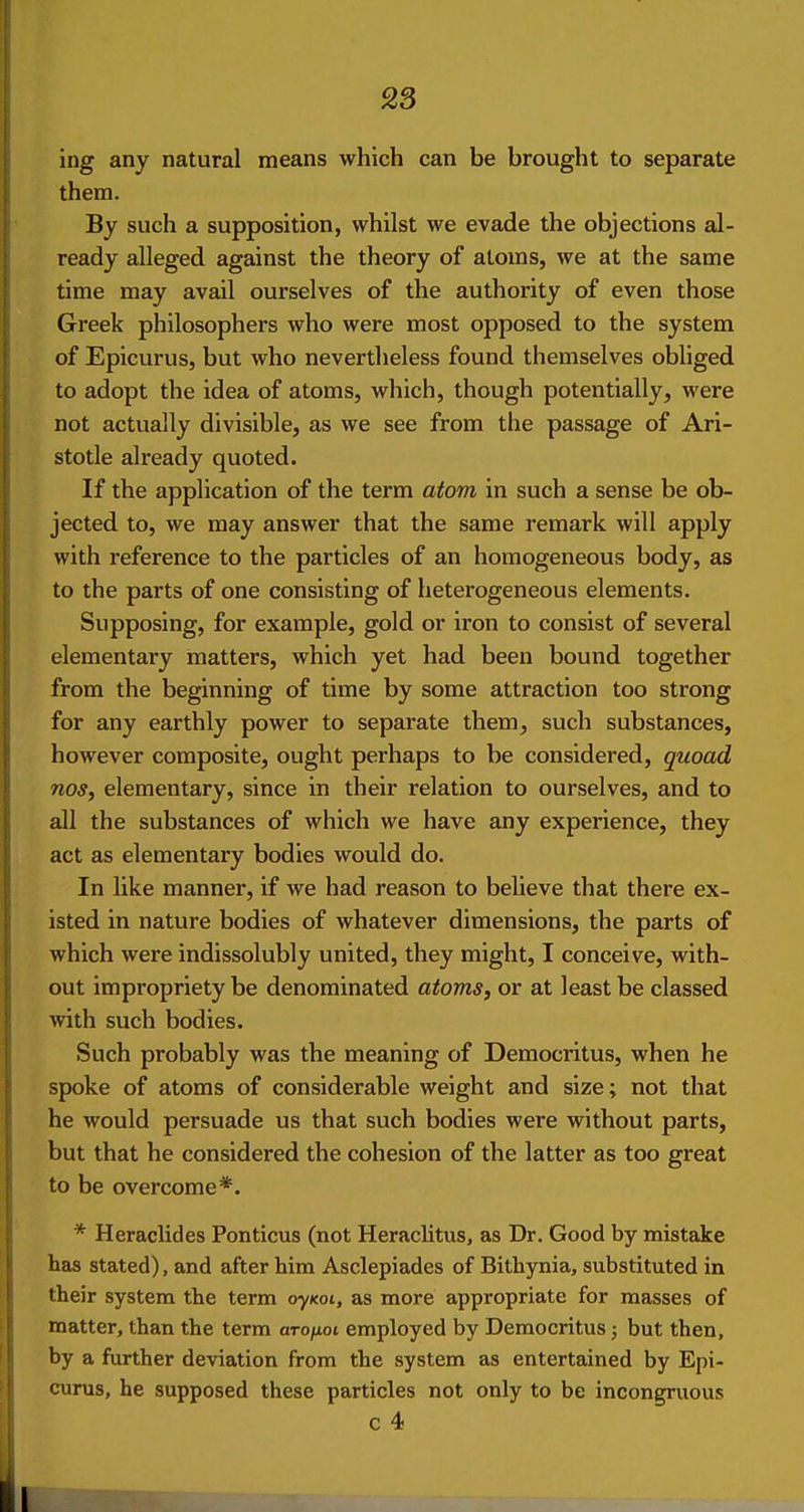 ing any natural means which can be brought to separate them. By such a supposition, whilst we evade the objections al- ready alleged against the theory of atoms, we at the same time may avail ourselves of the authority of even those Greek philosophers who were most opposed to the system of Epicurus, but who nevertheless found themselves obhged to adopt the idea of atoms, which, though potentially, were not actually divisible, as we see from the passage of Ari- stotle already quoted. If the application of the term atom in such a sense be ob- jected to, we may answer that the same remark will apply with reference to the particles of an homogeneous body, as to the parts of one consisting of heterogeneous elements. Supposing, for example, gold or iron to consist of several elementary matters, which yet had been bound together from the beginning of time by some attraction too strong for any earthly power to separate them, such substances, however composite, ought perhaps to be considered, quoad nos, elementary, since in their relation to ourselves, and to all the substances of which we have any experience, they act as elementary bodies would do. In like manner, if we had reason to believe that there ex- isted in nature bodies of whatever dimensions, the parts of which were indissolubly united, they might, I conceive, with- out impropriety be denominated atoms, or at least be classed with such bodies. Such probably was the meaning of Democritus, when he spoke of atoms of considerable weight and size; not that he would persuade us that such bodies were vrithout parts, but that he considered the cohesion of the latter as too great to be overcome*. * Heraclides Ponticus (not Heraclitus, as Dr. Good by mistake has stated), and after him Asclepiades of Bithynia, substituted in their system the term oyKoi, as more appropriate for masses of matter, than the term arofioi employed by Democritus j but then, by a further deviation from the system as entertained by Epi- curus, he supposed these particles not only to be incongruous c 4 ■■riipi 11