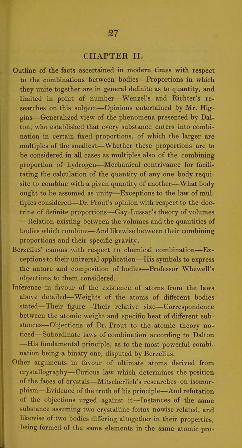 CHAPTER II. Outline of the facts ascertained in modern times with respect to the combinations between bodies—Proportions in which they unite together are in general definite as to quantity, and limited in point of number—Wenzel's and Richter's re- searches on this subject—Opinions entertained by Mr. Hig- gins—Generalized view of the phenomena presented by Dal- ton, who established that every substance enters into combi- nation in certain fixed proportions, of which the larger are multiples of the smallest—Whether these proportions are to be considered in all cases as multiples also of the combining proportion of hydrogen—Mechanical contrivance for facili- tating the calculation of the quantity of any one body requi- site to combine with a given quantity of another—What body ought to be assumed as unity—Exceptions to the law of mul- tiples considered—Dr. Prout's opinion with respect to the doc- trine of definite proportions—Gay-Lussac's theory of volumes —Relation existing between the volumes and the quantities of bodies which combine—And likewise between their combining proportions and their specific gravity. Berzelius' canons with respect to chemical combination—Ex- ceptions to their universal application—His symbols to express the nature and composition of bodies—Professor Whewell's objections to them considered. Inference in favour of the existence of atoms from the laws above detailed—Weights of the atoms of different bodies stated—Their figure—Their relative size—Correspondence between the atomic weight and specific heat of diflferent sub- stances—Objections of Dr. Prout to the atomic theory no- ticed—Subordinate laws of combination according to Dalton —His fundamental principle, as to the most powerful combi- nation being a binary one, disputed by Berzelius. Other arguments in favour of ultimate atoms derived from crystallography—Curious law which determines the position of the faces of crystals—Mitscherlich's researches on isomor- phism—Evidence of the truth of his principle—And refutation of the objections urged against it—Instances of the same substance assuming two crystalline forms nowise related, and likewise of two bodies differing altogether in their properties, being formed of the same elements in the same atomic pro-
