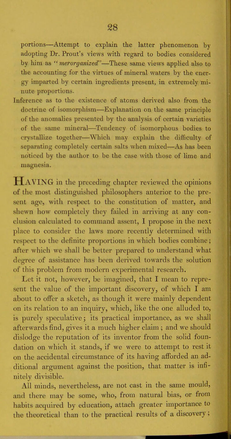 portions—Attempt to explain the latter phenomenon by adopting Dr. Front's views with regard to bodies considered by him as  merorganized—These same views applied also to the accounting for the virtues of mineral waters by the ener- gy imparted by certain ingredients present, in extremely mi- nute proportions. Inference as to the existence of atoms derived also from the doctrine of isomorphism—Explanation on the same principle of the anomalies presented by the analysis of certain varieties of the same mineral—Tendency of isomorphous bodies to crystallize together—Which may explain the difficulty of separating completely certain salts when mixed—As has been noticed by the author to be the case with those of lime and magnesia. Having in the preceding chapter reviewed the opinions of the most distinguislied philosophers anterior to the pre- sent age, with respect to the constitution of matter, and shewn how completely they failed in arriving at any con- clusion calculated to command assent, 1 propose in the next place to consider the laws more recently determined with respect to the definite proportions in which hodies combine; after which we shall be better prepared to understand what degree of assistance has been derived towards the solution of this problem from modern experimental research. Let it not, however, be imagined, that I mean to repre- sent the value of the important discovery, of which I am about to offer a sketch, as though it were mainly dependent on its relation to an inquiry, which, like the one alluded to, is purely speculative; its practical importance, as we shall afterwards find, gives it a much higher claim ; and we should dislodge the reputation of its inventor from the solid foun- dation on which it stands, if we were to attempt to rest it on the accidental circumstance of its having afforded an ad- ditional argument against the position, that matter is infi- nitely divisible. All minds, nevertheless, are not cast in the same mould, and there may be some, who, from natural bias, or from habits acquired by education, attach greater importance to the theoretical than to the practical results of a discovery ;