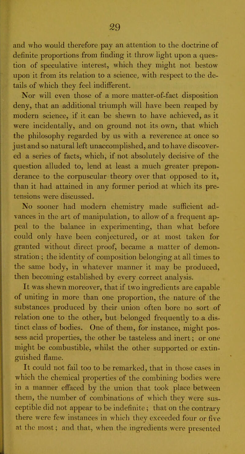 and who would therefore pay an attention to the doctrine of definite proportions from finding it throw hght upon a ques- tion of speculative interest, which they might not bestow upon it from its relation to a science, with respect to the de- tails of which they feel indifferent. Nor will even those of a more matter-of-fact disposition deny, that an additional triumph will have been reaped by modern science, if it can be shewn to have achieved, as it were incidentally, and on ground not its own, that which the philosophy regarded by us with a I'everence at once so just and so natural left unaccomplished, and to have discover- ed a series of facts, which, if not absolutely decisive of the question alluded to, lend at least a much greater prepon- derance to the corpuscular theory over that opposed to it, than it had attained in any former pei'iod at which its pre- tensions were discussed. No sooner had modern chemistry made sufficient ad- vances in the art of manipulation, to allow of a frequent ap- peal to the balance in experimenting, than what before could only have been conjectured, or at most taken for granted without direct proof, became a matter of demon- stration ; the identity of composition belonging at all times to the same body, in whatever manner it may be produced, then becoming established by every correct analysis. It was shewn moreover, that if two ingredients are capable of uniting in more than one proportion, the nature of the substances produced by their union often bore no sort of relation one to the other, but belonged frequently to a dis- tinct class of bodies. One of them, for instance, might pos- sess acid properties, the other be tasteless and inert; or one might be combustible, whilst the other supported or extin- guished flame. It could not fail too to be remarked, that in those cases in which the chemical properties of the combining bodies were in a manner effaced by the union that took place between them, the number of combinations of which they were sus- ceptible did not appear to be indefinite; that on the contrary there were few instances in which they exceeded four or five at the most; and that, when the ingredients were presented