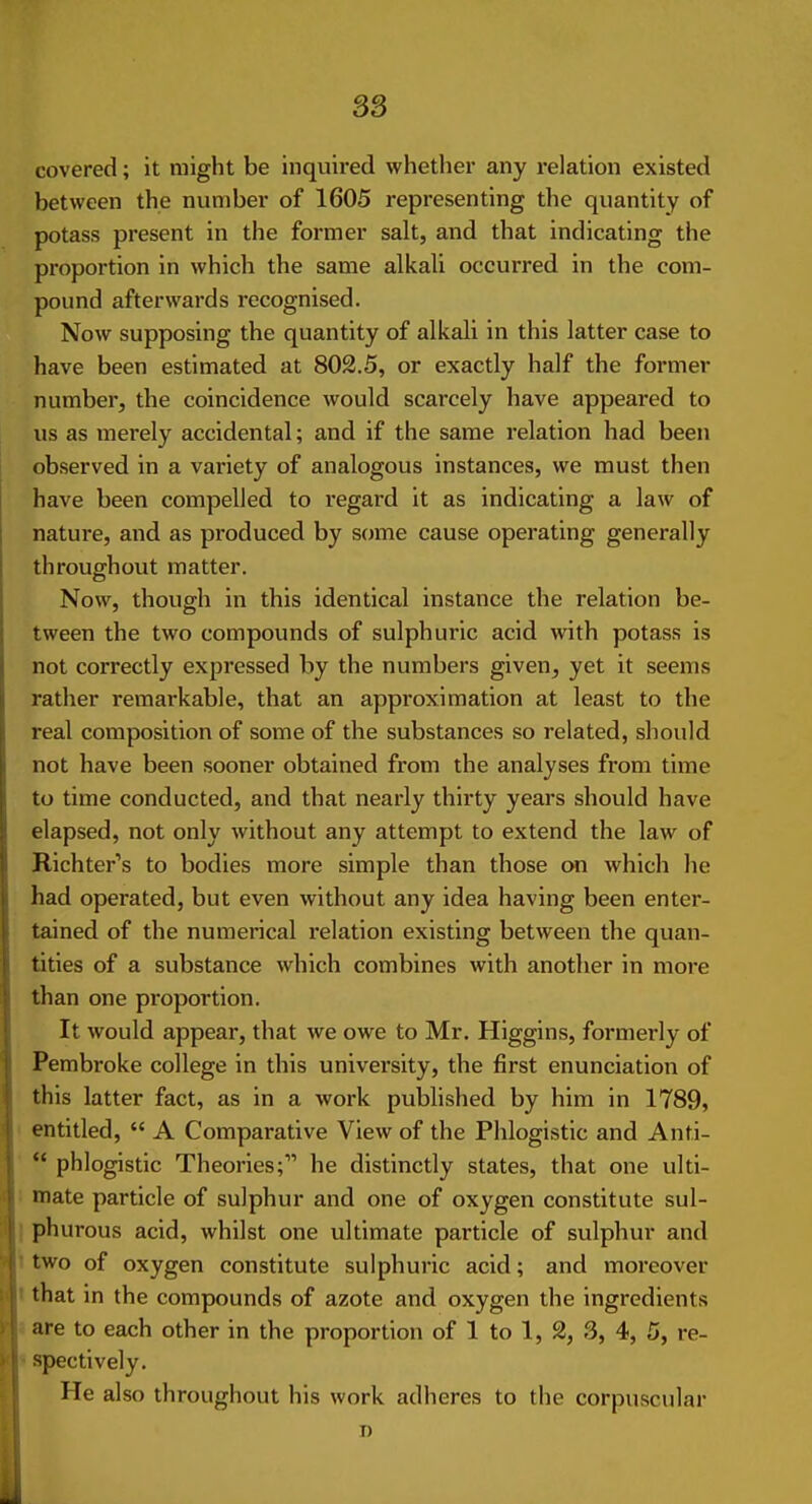 ss covered; it might be inquired whether any relation existed between the number of 1605 representing the quantity of potass present in the former salt, and that indicating the proportion in which the same alkali occurred in the com- pound afterwards recognised. Now supposing the quantity of alkali in this latter case to have been estimated at 802.5, or exactly half the former number, the coincidence would scarcely have appeared to us as merely accidental; and if the same relation had been observed in a variety of analogous instances, we must then have been compelled to I'egard it as indicating a law of nature, and as produced by some cause operating generally throughout matter. Now, though in this identical instance the relation be- tween the two compounds of sulphuric acid with potass is not correctly expressed by the numbers given, yet it seems rather remarkable, that an approximation at least to the real composition of some of the substances so related, should not have been sooner obtained from the analyses from time to time conducted, and that nearly thirty years should have elapsed, not only without any attempt to extend the law of Richter's to bodies more simple than those on which he had operated, but even without any idea having been enter- tained of the numerical relation existing between the quan- tities of a substance which combines with another in more than one proportion. It would appear, that we owe to Mr. Higgins, formerly of Pembroke college in this univei'sity, the first enunciation of this latter fact, as in a work published by him in 1789, entitled,  A Comparative View of the Phlogistic and Anti-  phlogistic Theories; he distinctly states, that one ulti- '• mate particle of sulphur and one of oxygen constitute sul- I phurous acid, whilst one ultimate particle of sulphur and 'two of oxygen constitute sulphuric acid; and moreover I that in the compounds of azote and oxygen the ingredients i are to each other in the proportion of 1 to 1, 2, 3, 4, 5, re- «spectively. He also throughout his work adheres to the corpuscular n