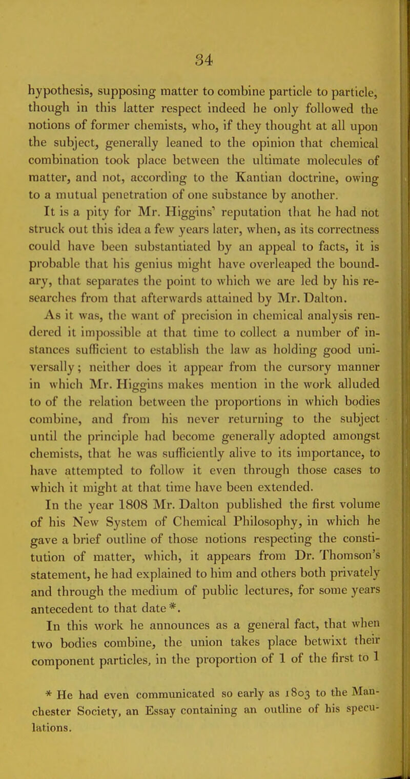 hypothesis, supposing matter to combine particle to particle, though in this latter respect indeed he only followed the notions of former chemists, who, if they thought at all upon the subject, generally leaned to the opinion that chemical combination took place between the ultimate molecules of matter, and not, according to the Kantian doctrine, owing to a mutual penetration of one substance by another. It is a pity for Mr. Higgins'' reputation that he had not struck out this idea a few years later, when, as its correctness could have been substantiated by an appeal to facts, it is probable that his genius might have overleaped the bound- ary, that separates the point to which we are led by his re- searches from that afterwards attained by Mr. Dalton. As it was, the want of precision in chemical analysis ren- dered it impossible at that time to collect a number of in- stances sufficient to establish the law as holding good uni- versally ; neither does it appear from the cur.sory manner in which Mr. Higgins makes mention in the work alluded to of the relation between the proportions in which bodies combine, and from his never returning to the subject until the principle had become generally adopted amongst chemists, that he was sufficiently alive to its importance, to have attempted to follow it even through those cases to which it might at that time have been extended. In the year 1808 Mr. Dalton published the first volume of his New System of Chemical Philosophy, in which he gave a brief outline of those notions respecting the consti- tution of matter, which, it appears from Dr. Thomson's statement, he had explained to him and others both privately and through the medium of public lectures, for some years antecedent to that date*. In this work he announces as a general fact, that when two bodies combine, the union takes place betwixt their component particles, in the proportion of 1 of the first to 1 * He had even communicated so early as 1803 to the Man- chester Society, an Essay containing an outline of his specu- lations.