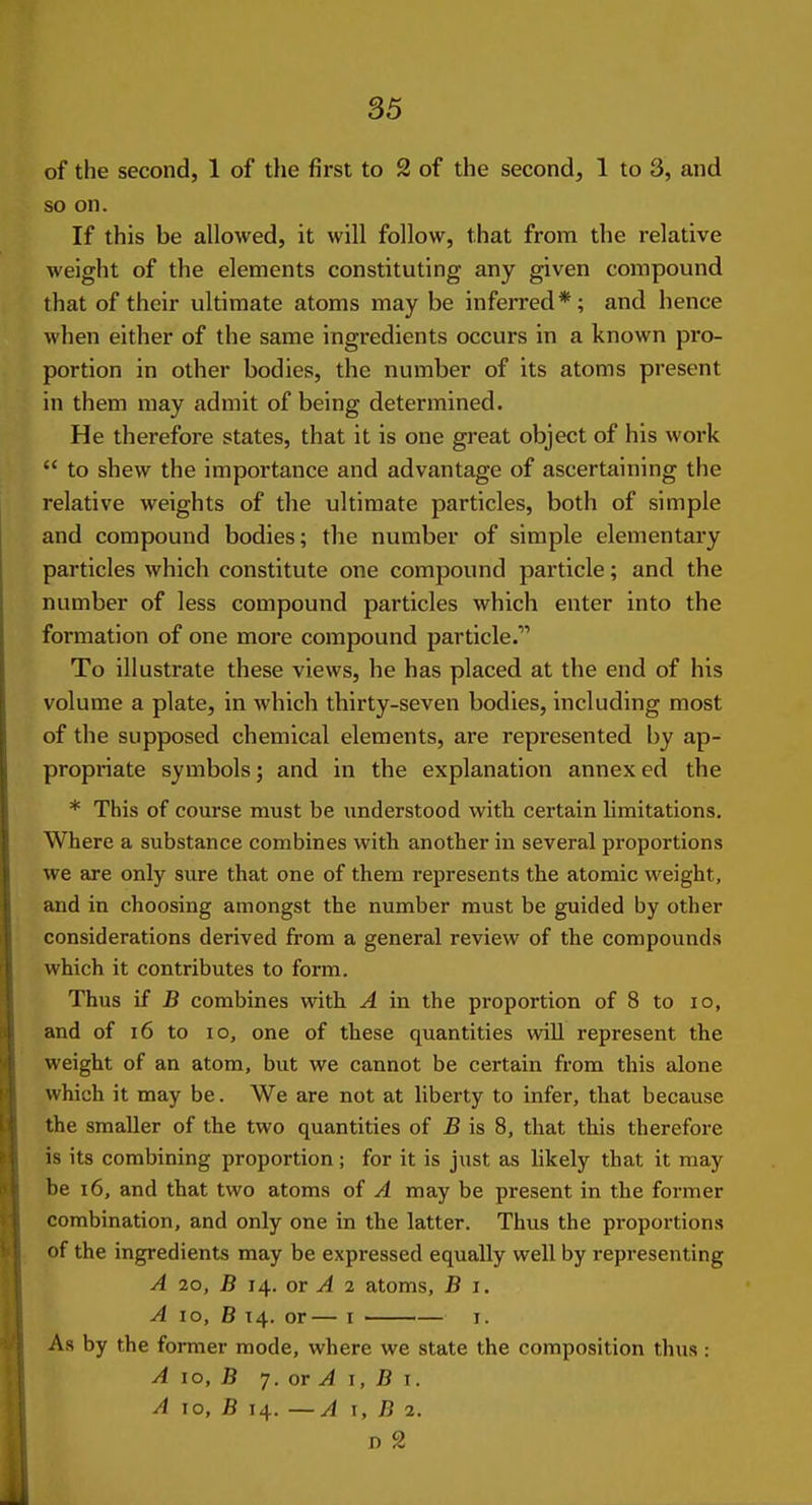 of the second, 1 of the first to 2 of the second, 1 to 3, and so on. If this be allowed, it will follow, that from the relative weight of the elements constituting any given compound that of their ultimate atoms may be inferred*; and hence when either of the same ingredients occurs in a known pro- portion in other bodies, the number of its atoms present in them may admit of being determined. He therefore states, that it is one great object of his work  to shew the importance and advantage of ascertaining the relative weights of the ultimate particles, both of simple and compound bodies; the number of simple elementary particles which constitute one compound particle; and the number of less compound particles which enter into the formation of one more compound particle. To illustrate these views, he has placed at the end of his volume a plate, in which thirty-seven bodies, including most of the supposed chemical elements, are represented by ap- propriate symbols; and in the explanation annex ed the * This of course must be understood with certain limitations. Where a substance combines with another in several proportions we are only sure that one of them represents the atomic weight, and in choosing amongst the number must be guided by other considerations derived from a general review of the compounds which it contributes to form. Thus if B combines with A in the proportion of 8 to lo, and of 16 to lo, one of these quantities wiU represent the weight of an atom, but we cannot be certain from this alone which it may be. We are not at liberty to infer, that because the smaller of the two quantities of B is 8, that this therefore is its combining proportion; for it is just as likely that it may be 16, and that two atoms of A may be present in the former combination, and only one in the latter. Thus the proportions of the ingredients may be expressed equally well by representing A 2o, B 14. or A 2 atoms, B i. A ID, B 14. or— I I. As by the former mode, where we state the composition thus : A 10, B 7. or ^ I, B T. A 10, JB 14. —A I, B 2.