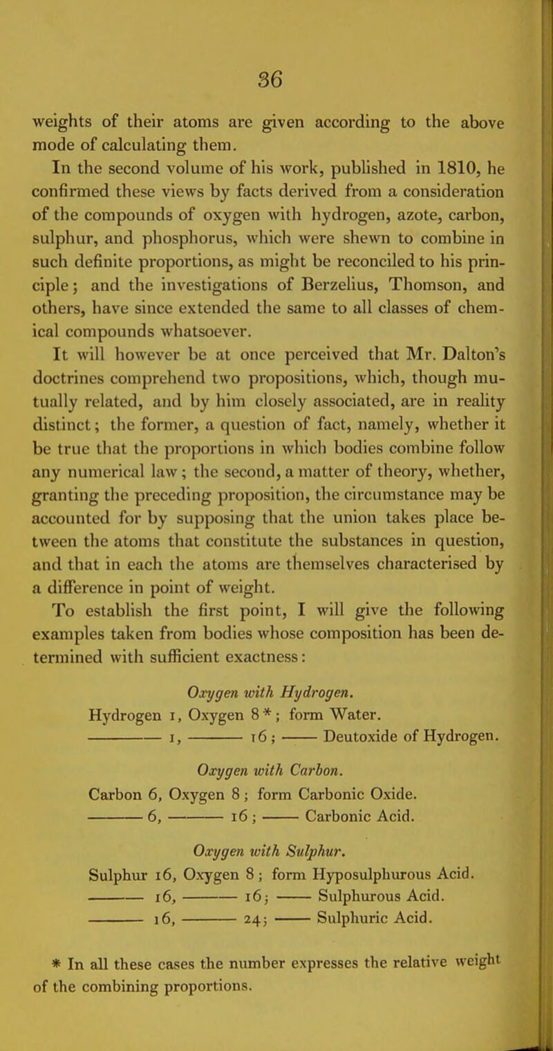 weights of their atoms are given according to the above mode of calculating them. In the second volume of his work, published in 1810, he confirmed these views by facts derived from a consideration of the compounds of oxygen with hydrogen, azote, carbon, sulphur, and phosphorus, which were shewn to combine in such definite proportions, as might be reconciled to his prin- ciple ; and the investigations of Berzelius, Thomson, and others, have since extended the same to all classes of chem- ical compounds whatsoever. It will however be at once perceived that Mr. Dalton's doctrines comprehend two propositions, which, though mu- tually related, and by him closely associated, are in reality distinct; the former, a question of fact, namely, whether it be true that the proportions in which bodies combine follow any numerical law; the second, a matter of theory, whether, granting the preceding proposition, the circumstance may be accounted for by supposing that the union takes place be- tween the atoms that constitute the substances in question, and that in each the atoms are themselves characterised by a difference in point of weight. To establish the first point, I will give the following examples taken from bodies whose composition has been de- termined with sufficient exactness: Oxygen with Hydrogen. Hydrogen i. Oxygen 8*; form Water. I, 16 ; Deutoxide of Hydrogen. Oxygen with Carbon. Carbon 6, Oxygen 8; form Carbonic Oxide. 6, i6 ; Carbonic Acid. Oxygen with Sulphur. Sulphur 16, Oxygen 8; form Hyposulphurous Acid. 16, i6; Sulphurous Acid. i6, 245 Sulphuric Acid. * In all these cases the number expresses the relative weight of the combining proportions.