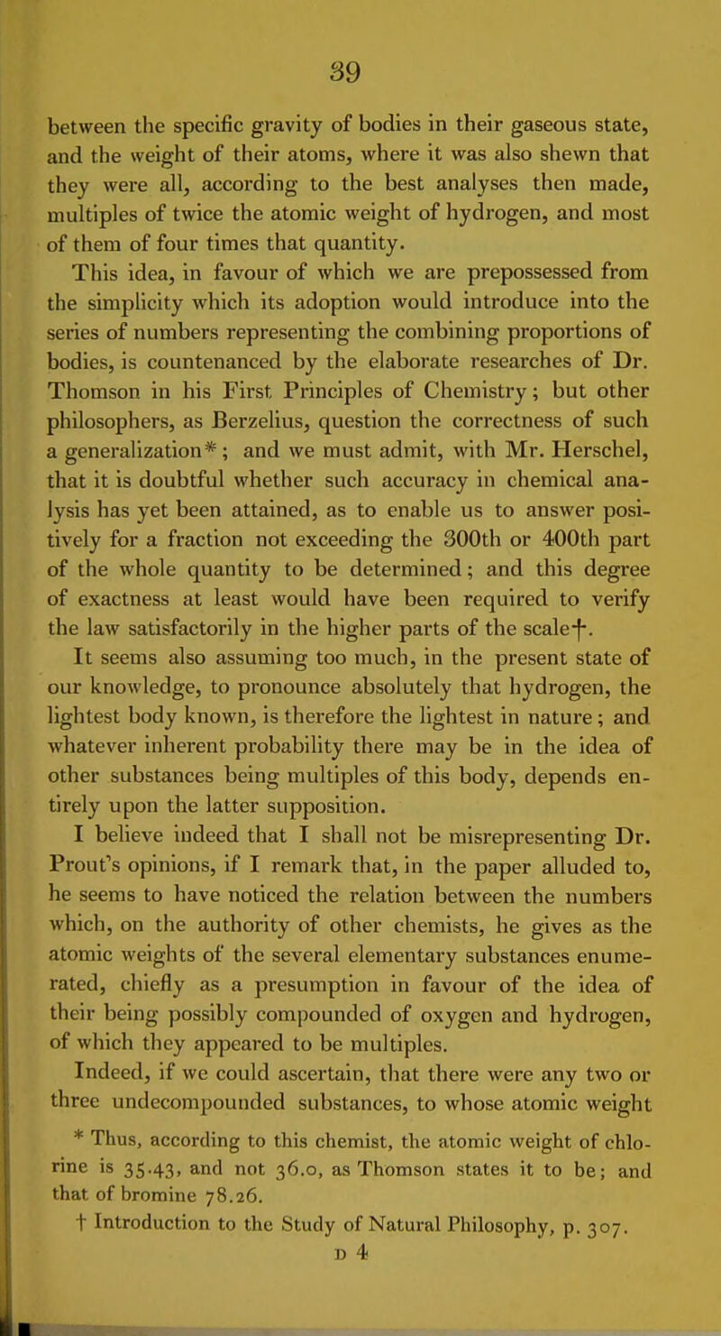 between the specific gravity of bodies in their gaseous state, and the weight of their atoms, where it was also shewn that they were all, according to the best analyses then made, multiples of twice the atomic weight of hydrogen, and most of them of four times that quantity. This idea, in favour of which we are prepossessed from the simplicity which its adoption would introduce into the series of numbers representing the combining proportions of bodies, is countenanced by the elaborate researches of Dr. Thomson in his First Principles of Chemistry; but other philosophers, as Berzelius, question the correctness of such a generalization*; and we must admit, with Mr. Herschel, that it is doubtful whether such accuracy in chemical ana- lysis has yet been attained, as to enable us to answer posi- tively for a fraction not exceeding the 300th or 400th part of the whole quantity to be determined; and this degree of exactness at least would have been required to verify the law satisfactorily in the higher parts of the scale It seems also assuming too much, in the present state of our knowledge, to pronounce absolutely that hydrogen, the lightest body known, is therefore the lightest in nature; and whatever inherent probability there may be in the idea of other substances being multiples of this body, depends en- tirely upon the latter supposition. I believe indeed that I shall not be misrepresenting Dr. Front's opinions, if I remark that, in the paper alluded to, he seems to have noticed the relation between the numbers which, on the authority of other chemists, he gives as the atomic weights of the several elementary substances enume- rated, chiefly as a presumption in favour of the idea of their being possibly compounded of oxygen and hydrogen, of which they appeared to be multiples. Indeed, if we could ascertain, that there were any two or three undecompounded substances, to whose atomic weight * Thus, according to this chemist, the atomic weight of chlo- rine is 35.43, and not 36.0, as Thomson states it to be; and that of bromine 78.26, t Introduction to the Study of Natural Philosophy, p. 307. D 4