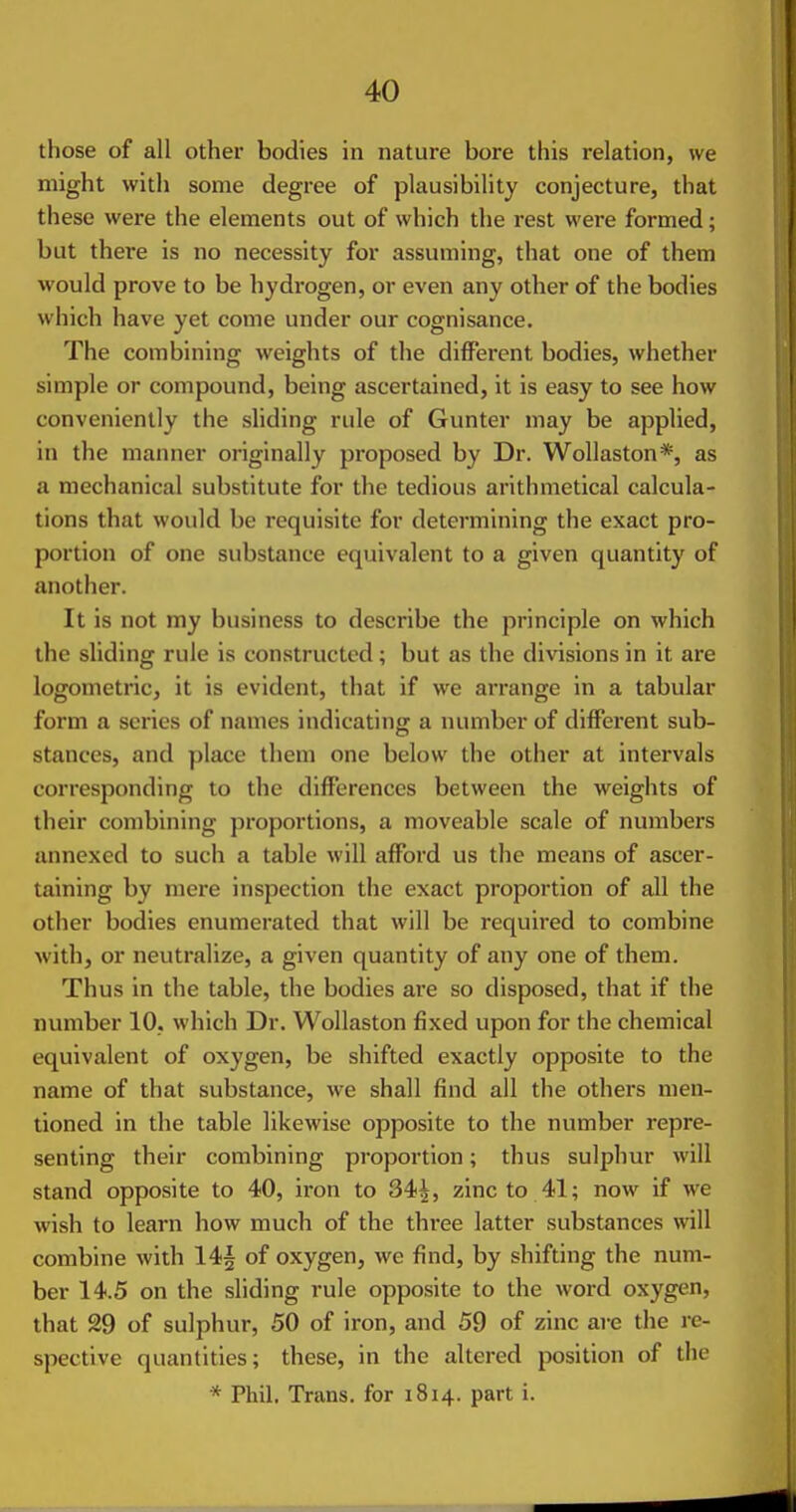 those of all other bodies in nature bore this relation, we might with some degree of plausibility conjecture, that these were the elements out of which the rest were formed; but there is no necessity for assuming, that one of them would prove to be hydrogen, or even any other of the bodies which have yet come under our cognisance. The combining weights of the different bodies, whether simple or compound, being ascertained, it is easy to see how conveniently the sliding rule of Gunter may be applied, in the manner originally pi-oposed by Dr. Wollaston*, as a mechanical substitute for the tedious arithmetical calcula- tions that would be requisite for determining the exact pro- portion of one substance equivalent to a given quantity of another. It is not my business to describe the principle on which the sliding rule is constructed; but as the divisions in it are logometric, it is evident, that if we arrange in a tabular form a scries of names indicating a number of different sub- stances, and place them one below the other at intervals corresponding to the differences between the weights of their combining proportions, a moveable scale of numbers annexed to such a table will afford us the means of ascer- taining by mere inspection the exact proportion of all the other bodies enumerated that will be required to combine with, or neutralize, a given quantity of any one of them. Thus in the table, the bodies are so disposed, that if the number 10, which Dr. Wollaston fixed upon for the chemical equivalent of oxygen, be shifted exactly opposite to the name of that substance, Ave shall find all the others men- tioned in the table likewise opposite to the number repre- senting their combining proportion; thus sulphur will stand opposite to 40, iron to 34|, zinc to 41; now if we wish to learn how much of the three latter substances will combine with 14| of oxygen, we find, by shifting the num- ber 14.5 on the sliding rule opposite to the word oxygen, that 29 of sulphur, 50 of iron, and 59 of zinc are the re- spective quantities; these, in the altered position of the * Phil. Trans, for 1814. part i.