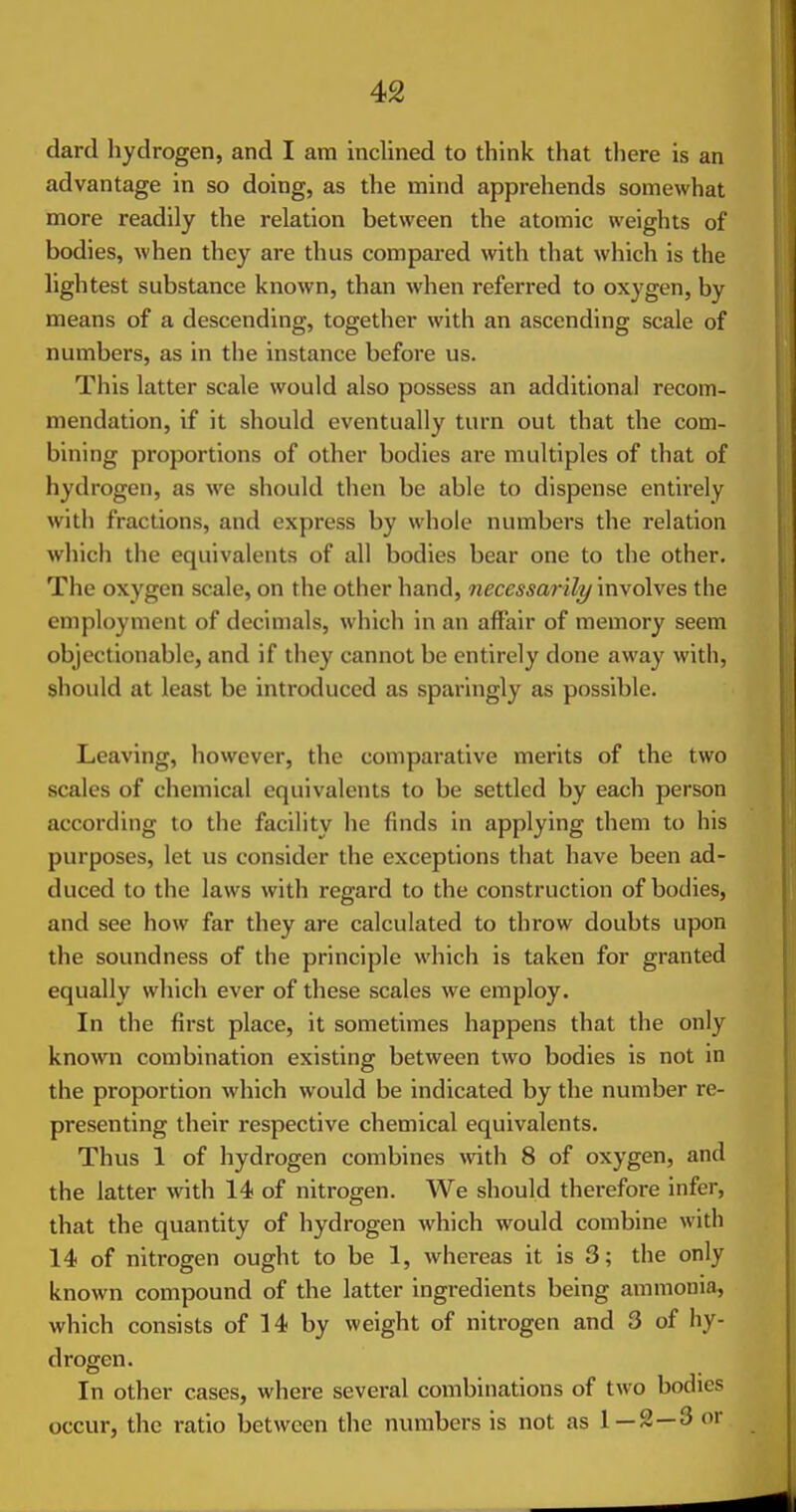 dard hydrogen, and I am inclined to think that there is an advantage in so doing, as the mind apprehends somewhat more readily the relation between the atomic weights of bodies, when they are thus compared with that which is the lightest substance known, than when referred to oxygen, by means of a descending, together with an ascending scale of numbers, as in the instance before us. This latter scale would also possess an additional recom- mendation, if it should eventually turn out that the com- bining proportions of other bodies are multiples of that of hydrogen, as we should then be able to dispense entirely with fractions, and express by whole numbers the relation which the equivalents of all bodies bear one to the other. The oxygen scale, on the other hand, necessarily involves the employment of decimals, which in an affair of memory seem objectionable, and if they cannot be entirely done away with, should at least be introduced as sparingly as possible. Leaving, however, the comparative merits of the two scales of chemical equivalents to be settled by each person according to the facility he finds in applying them to his purposes, let us consider the exceptions that have been ad- duced to the laws with regard to the construction of bodies, and see how far they are calculated to throw doubts upon the soundness of the principle which is taken for granted equally which ever of these scales we employ. In the first place, it sometimes happens that the only known combination existing between two bodies is not in the proportion which would be indicated by the number re- presenting their respective chemical equivalents. Thus 1 of hydrogen combines \vith 8 of oxygen, and the latter with 14 of nitrogen. We should therefore infer, that the quantity of hydrogen which would combine with 14 of nitrogen ought to be 1, whereas it is 3; the only known compound of the latter ingredients being ammonia, which consists of 14 by weight of nitrogen and 3 of hy- drogen. In other cases, where several combinations of two bodies occur, the ratio between the numbers is not as 1 — 2—3 or