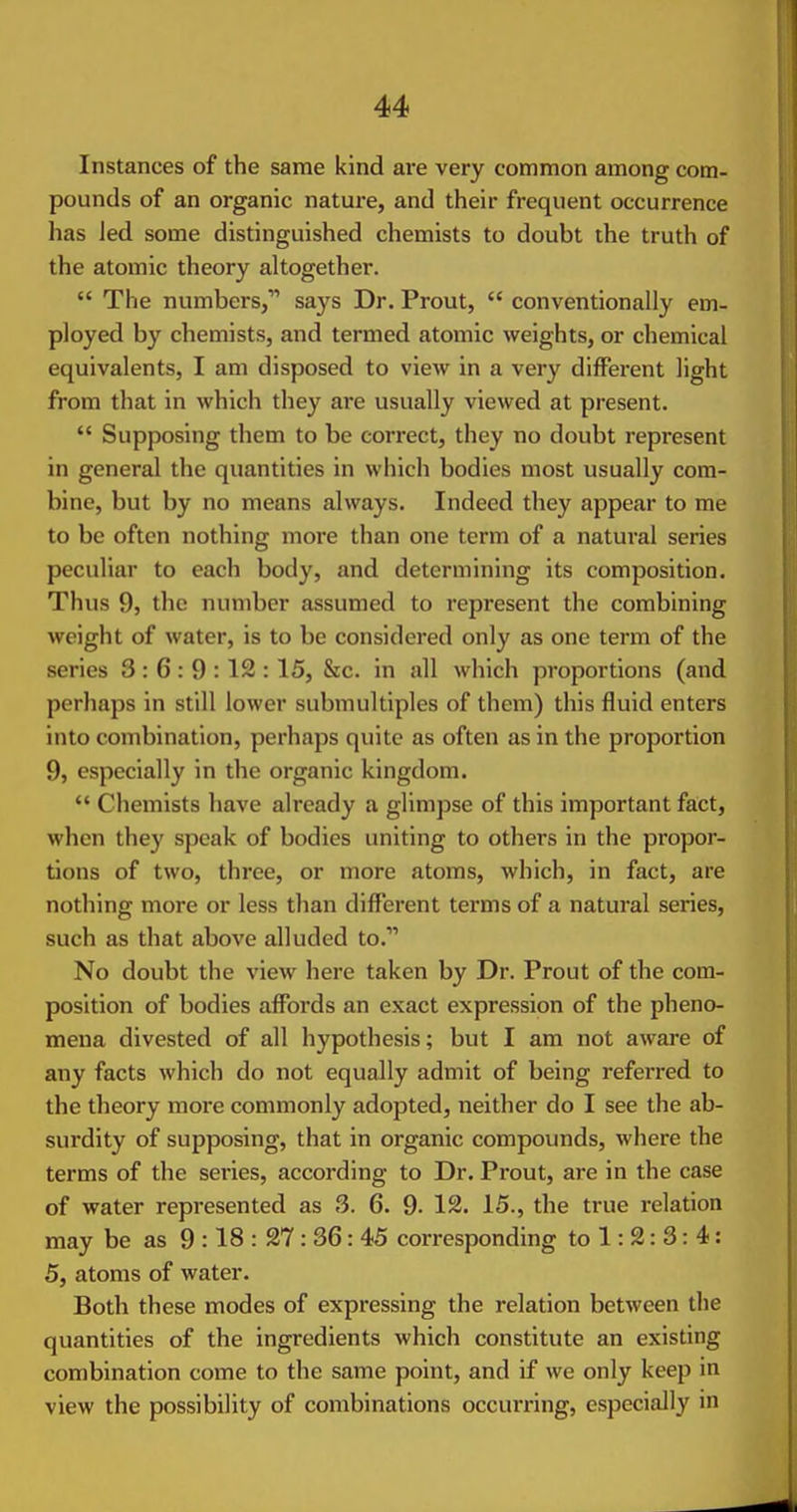 Instances of the same kind are very common among com- pounds of an organic nature, and their frequent occurrence has Jed some distinguished chemists to doubt the truth of the atomic theory altogether.  The numbers, says Dr. Prout,  conventionally em- ployed by chemists, and termed atomic weights, or chemical equivalents, I am disposed to vieAv in a very different light from that in which they are usually viewed at present.  Supposing them to be correct, they no doubt represent in general the quantities in which bodies most usually com- bine, but by no means always. Indeed they appear to me to be often nothing more than one term of a natural series peculiar to each body, and determining its composition. Thus 9, the number assumed to represent the combining weight of water, is to be considered only as one term of the series 3 : 6 : 9 : 12 : 15, &c. in all which proportions (and perhaps in still lower submultiples of them) this fluid enters into combination, perhaps quite as often as in the proportion 9, especially in the organic kingdom.  Chemists have already a glimpse of this important fact, when they speak of bodies uniting to others in the propor- tions of two, three, or more atoms, which, in fact, are nothing more or less than different terms of a natural series, such as that above alluded to. No doubt the view here taken by Dr. Prout of the com- position of bodies affords an exact expression of the pheno- mena divested of all hypothesis; but I am not aware of any facts which do not equally admit of being referred to the theory more commonly adopted, neither do I see the ab- surdity of supposing, that in organic compounds, where the terms of the series, according to Dr. Prout, are in the case of water represented as 3. 6. 9- 12. 15., the true relation may be as 9 :18 : 27 : 36: 45 corresponding to 1: 2: 3: 4: 5, atoms of water. Both these modes of expressing the relation between the quantities of the ingredients which constitute an existing combination come to the same point, and if we only keep in view the possibility of combinations occurring, especially in