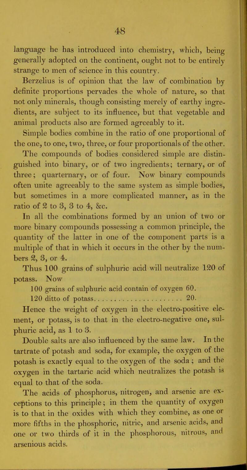 language he has introduced into chemistry, which, being generally adopted on the continent, ought not to be entirely strange to men of science in this country. Berzellus is of opinion that the law of combination by definite proportions pervades the whole of nature, so that not only minerals, though consisting merely of earthy ingre- dients, are subject to its influence, but that vegetable and animal products also are formed agreeably to it. Simple bodies combine in the ratio of one proportional of the one, to one, two, three, or four proportionals of the other. The compounds of bodies considered simple are distin- guished into binary, or of two ingredients; ternary, or of three; quarternary, or of four. Now binary compounds often unite agreeably to the same system as simple bodies, but sometimes in a more complicated manner, as in the ratio of 2 to 3, 3 to 4, &c. In all the combinations formed by an union of two or more binary compounds possessing a common principle, the quantity of the latter in one of the component parts is a multiple of that in which it occurs in the other by the num- bers 2, 3, or 4. Thus 100 grains of sulphuric acid will neutralize 120 of potass. Now 100 grains of sulphuric acid contain of oxygen 60. 120 ditto of potass 20. Hence the weight of oxygen in the electro-positive ele- ment, or potass, is to that in the electro-negative one, sul- phuric acid, as 1 to 3. Double salts are also influenced by the same law. In the tartrate of potash and soda, for example, the oxygen of the potash is exactly equal to the oxygen of the soda ; and the oxygen in the tartaric acid which neutralizes the potash is equal to that of the soda. The acids of phosphorus, nitrogen, and arsenic are ex- ceptions to this principle; in them the quantity of oxygen is to that in the oxides with which they combine, as one or more fifths in the phosphoric, nitric, and arsenic acids, and one or two thirds of it in the phosphorous, nitrous, and arsenious acids.