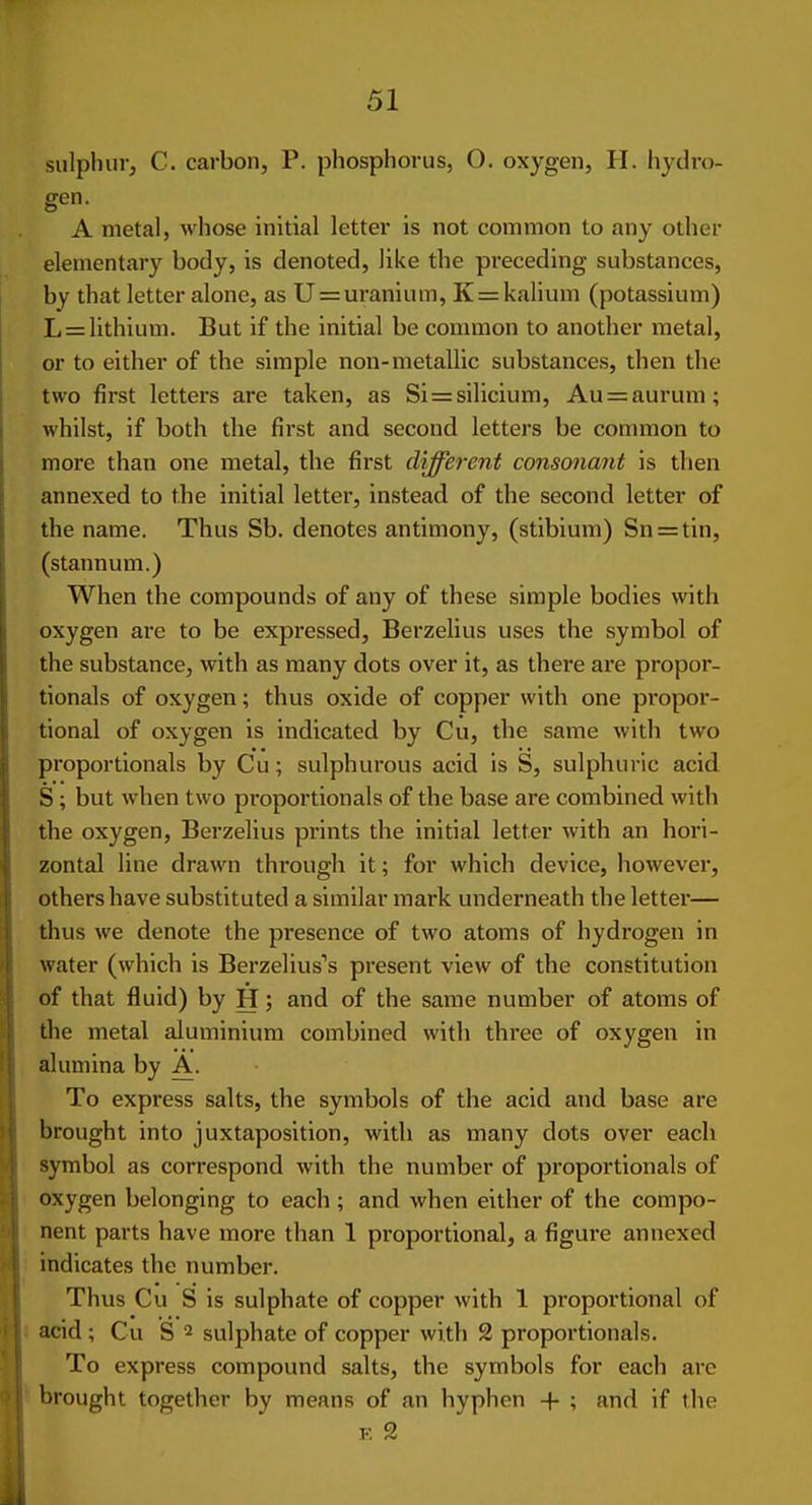 sulphur, C. carbon, P. phosphorus, O. oxygen, H. hydro- gen- A metal, whose initial letter is not common to any other elementary body, is denoted, like the preceding substances, by that letter alone, as U = uranium, K = kalium (potassium) L = lithium. But if the initial be conmion to another metal, or to either of the simple non-metallic substances, then the two first letters are taken, as Si=silicium, Au = aurum; whilst, if both the first and second letters be common to more than one metal, the first different consonant is then annexed to the initial letter, instead of the second letter of the name. Thus Sb. denotes antimony, (stibium) Sn = tin, (stannum.) When the compounds of any of these simple bodies with oxygen are to be expressed, Berzelius uses the symbol of the substance, with as many dots over it, as there are propor- tionals of oxygen; thus oxide of copper with one propor- tional of oxygen is indicated by Cu, the same with two proportionals by Cu; sulphurous acid is S, sulphuric acid S; but when two proportionals of the base are combined with the oxygen, Berzelius prints the initial letter with an hori- zontal line drawn through it; for which device, however, others have substituted a similar mark underneath the letter— thus we denote the presence of two atoms of hydrogen in water (which is Berzelius's present view of the constitution of that fluid) by H; and of the same number of atoms of the metal aluminium combined with three of oxygen in alumina by A. To express salts, the symbols of the acid and base are brought into juxtaposition, with as many dots over each symbol as correspond with the number of proportionals of oxygen belonging to each ; and when either of the compo- nent parts have more than 1 proportional, a figure annexed : indicates the number. Thus Cu S is sulphate of copper with 1 proportional of I acid; Cu S 2 sulphate of copper with 2 proportionals. To express compound salts, the symbols for each arc ^ brought together by means of an hyphen + ; and if the