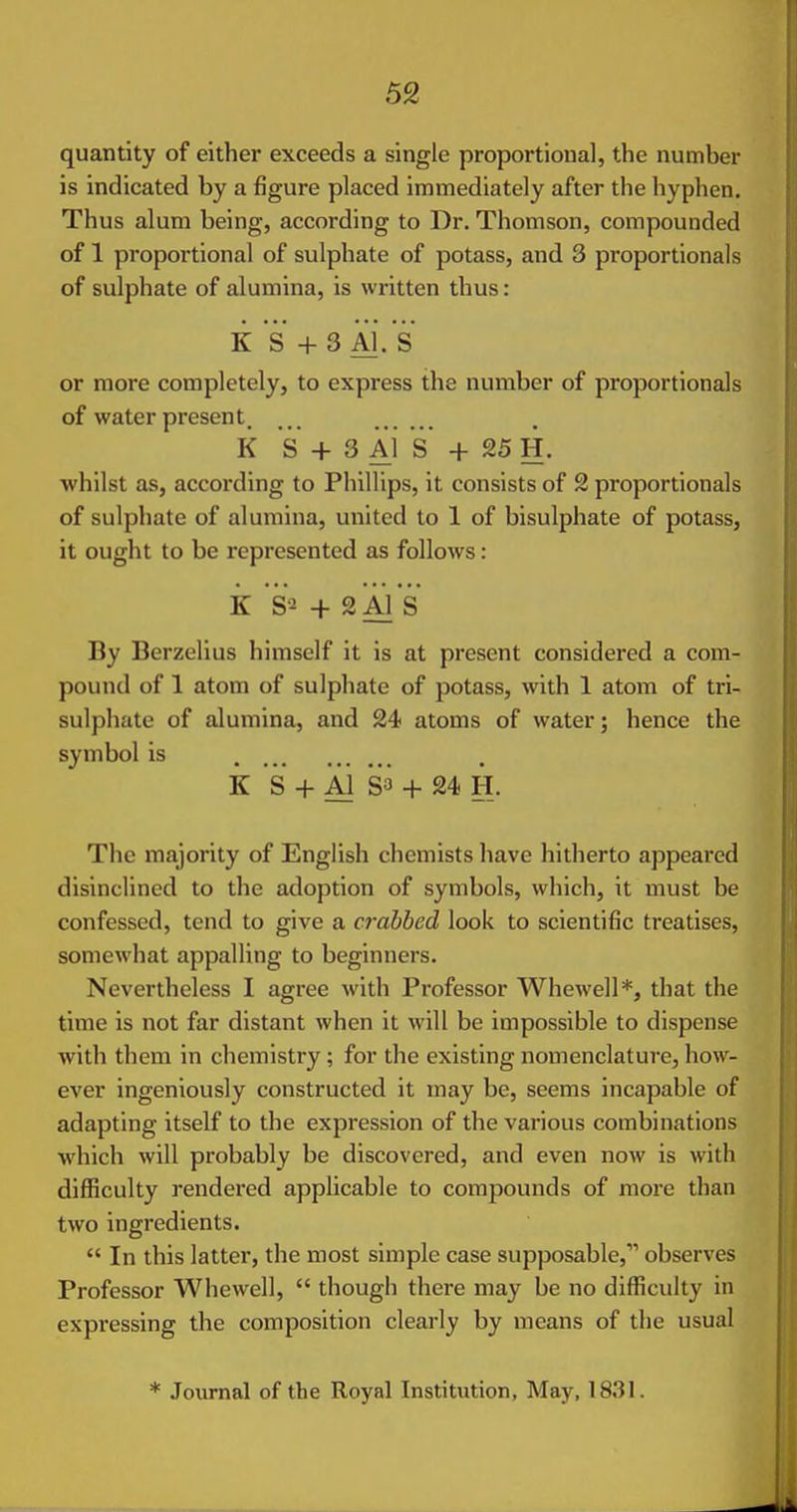 quantity of either exceeds a single proportional, the number is indicated by a figure placed immediately after the hyphen. Thus alum being, according to Dr. Thomson, compounded of 1 proportional of sulphate of potass, and 3 proportionals of sulphate of alumina, is written thus : K's +3 Xi.'s or more completely, to express the number of proportionals of water present. k S + 3 Al S + 25 H. whilst as, according to Phillips, it consists of 2 proportionals of sulphate of alumina, united to 1 of bisulphate of potass, It ought to be represented as follows: k S2 + SAl 's By Berzelius himself it is at present considered a com- pound of 1 atom of sulpliate of potass, with 1 atom of trl- sulphate of alumina, and 24 atoms of water; hence the symbol is k S + Al S3 + 24) H. The majority of English chemists have hitherto appeared disinclined to the adoption of symbols, which, it must be confessed, tend to give a crabbed look to scientific treatises, somewhat appalling to beginners. Nevertheless I agree with Professor Whewell*, that the time is not far distant when it will be Impossible to dispense with them in chemistry; for the existing nomenclature, how- ever ingeniously constructed it may be, seems incapable of adapting itself to the expression of the various combinations which will probably be discovered, and even now is with difficulty rendered applicable to compounds of more than two ingredients.  In this latter, the most simple case supposable, observes Professor Whewell,  though there may be no difficulty in expressing the composition clearly by means of the usual * Journal of the Royal Institution, May, 1831.