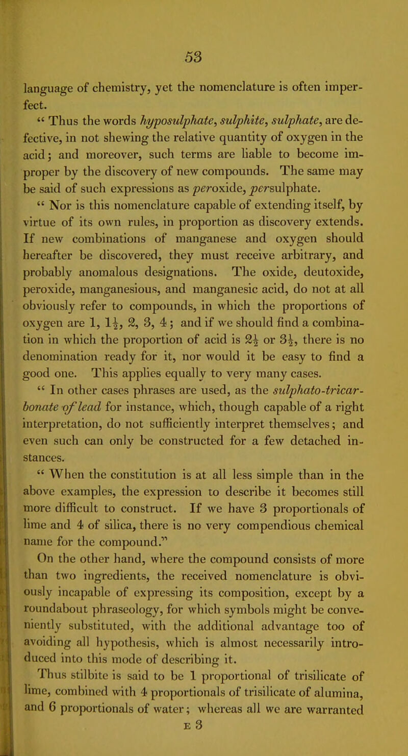 language of chemistry, yet the nomenclature is often imper- fect.  Thus the words hypos^ilphate, sulphite, sulphate, are de- fective, in not shewing the relative quantity of oxygen in the acid; and moreover, such terms are liable to become im- proper by the discovery of new compounds. The same may be said of such expressions as peroxide, persulphate.  Nor is this nomenclature capable of extending itself, by virtue of its own rules, in proportion as discovery extends. If new combinations of manganese and oxygen should hereafter be discovered, they must receive arbitrary, and probably anomalous designations. The oxide, deutoxide, peroxide, manganesious, and manganesic acid, do not at all obviously refer to compounds, in which the proportions of oxygen are 1, 2, 3, 4 ; and if we should find a combina- tion in which the proportion of acid is 2^ or 3^, there is no denomination ready for it, nor would it be easy to find a good one. This applies equally to very many cases.  In other cases phrases are used, as the sulphato-tricar- donate -of lead for instance, which, though capable of a right interpretation, do not sufficiently interpret themselves; and even such can only be constructed for a few detached in- stances.  When the constitution is at all less simple than in the above examples, the expression to describe it becomes still more difficult to construct. If we have 3 proportionals of lime and 4 of silica, there is no very compendious chemical name for the compound. On the other hand, where the compound consists of more than two ingredients, the received nomenclature is obvi- ously incapable of expressing its composition, except by a roundabout phraseology, for which symbols might be conve- niently substituted, with the additional advantage too of avoiding all hypothesis, which is almost necessarily intro- duced into this mode of describing it. Thus stilbite is said to be 1 proportional of trisilicate of lime, combined with 4 proportionals of trisilicate of alumina, and 6 proportionals of water; whereas all we are warranted