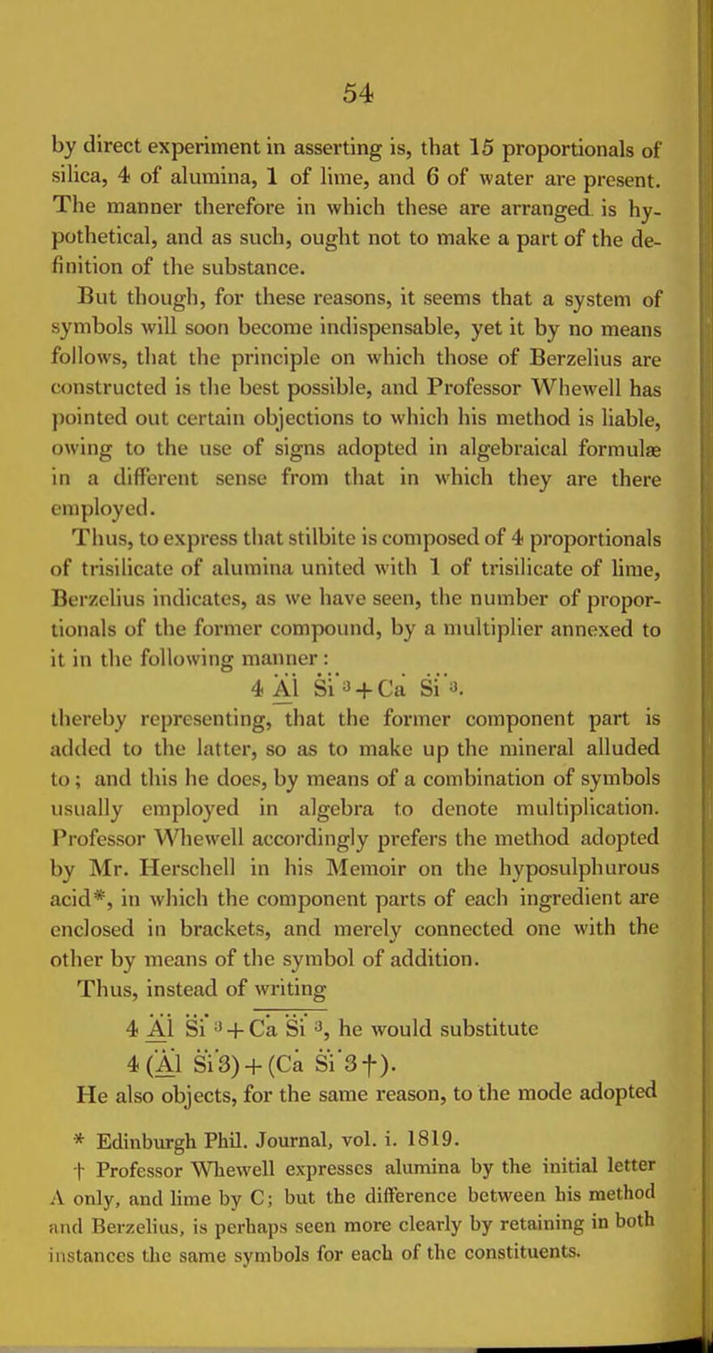 by direct experiment in asserting is, that 15 proportionals of silica, 4 of alumina, 1 of lime, and 6 of water are present. The manner therefore in which these are arranged is hy- pothetical, and as such, ought not to make a part of the de- finition of the substance. But though, for these reasons, it seems that a system of symbols will soon become indispensable, yet it by no means follows, that the principle on which those of Berzelius are constructed is the best possible, and Professor Whewell has pointed out certain objections to which his method is liable, owing to the use of signs adopted in algebraical formulas in a different sense from that in which they are there employed. Thus, to express that stilbite is composed of 4 proportionals of trisilicate of alumina united with 1 of trisilicate of lime, Berzelius indicates, as we have seen, the number of propor- tionals of the former compound, by a multiplier annexed to it in the following manner : 4Ai Si'a + Ca Si'y. thereby representing, that the former component part is added to the latter, so as to make up the mineral alluded to; and this he does, by means of a combination of symbols usually employed in algebra to denote multiplication. Professor Wliewell accordingly prefers the method adopted by Mr. Herschell in his Memoir on the hyposulphurous acid*, in which the component parts of each ingredient are enclosed in brackets, and merely connected one with the other by means of the symbol of addition. Thus, instead of writing 4 Al Si* 'J^- Ca Si 3, he would substitute 4(A1 Si3) + (Ca Si'Sf). He also objects, for the same reason, to the mode adopted * Edinburgh Phil. Journal, vol. i. 1819. t Professor Whewell expresses alumina by the initial letter A only, and lime by C; but the difference between bis method and Berzelius, is perhaps seen more clearly by retaining in both instances the same symbols for each of the constituents.