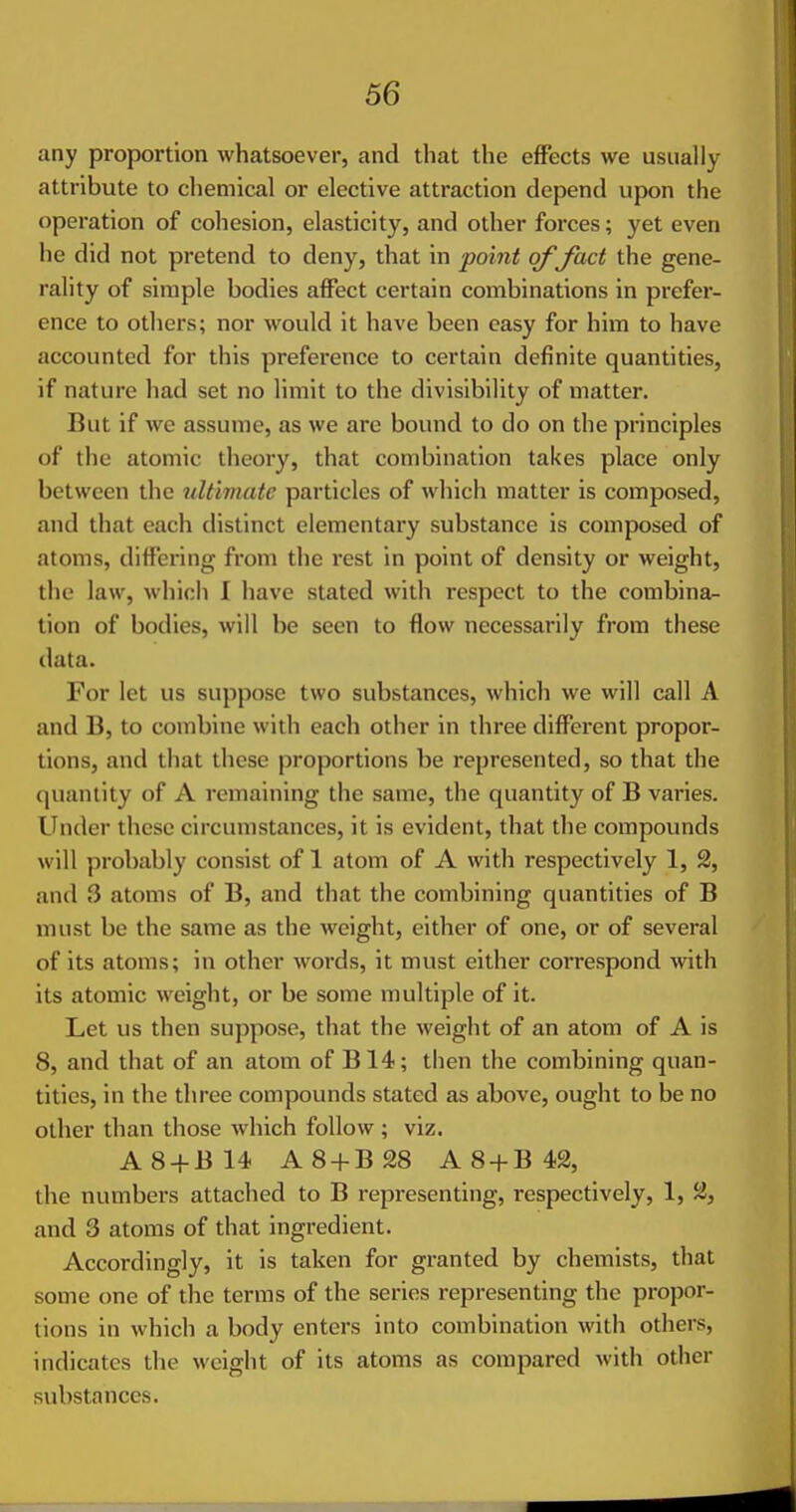 any proportion whatsoever, and that the effects we usually attribute to chemical or elective attraction depend upon the operation of cohesion, elasticity, and other forces; yet even he did not pretend to deny, that in point of fact the gene- rality of simple bodies affect certain combinations in prefer- ence to others; nor would it have been easy for him to have accounted for this preference to certain definite quantities, if nature had set no limit to the divisibility of matter. But if Ave assume, as we arc bound to do on the principles of the atomic theory, that combination takes place only between the ultimate particles of which matter is composed, and that each distinct elementary substance is composed of atoms, differing from the rest in point of density or weight, the law, which I have stated with respect to the combina^ tion of bodies, will be seen to flow necessarily from these data. For let us suppose two substances, which we will call A and B, to combine with each other in three different propor- tions, and that these proportions be represented, so that the quantity of A remaining the same, the quantity of B varies. Under these circumstances, it is evident, that the compounds will probably consist of 1 atom of A with respectively 1, 2, and 3 atoms of B, and that the combining quantities of B must be the same as the weight, either of one, or of several of its atoms; in other words, it must either correspond with its atomic weight, or be some multiple of it. Let us then suppose, that the weight of an atom of A is 8, and that of an atom of B14; then the combining quan- tities, in the three compounds stated as above, ought to be no other than those which follow ; viz. A8-fB14 A8 + B28 A 8-{-B 42, the numbers attached to B representing, respectively, 1, 2, and 3 atoms of that ingredient. Accordingly, it is taken for granted by chemists, that some one of the terms of the series representing the propor- tions in which a body enters into combination with others, indicates the weight of its atoms as compared with other substances.