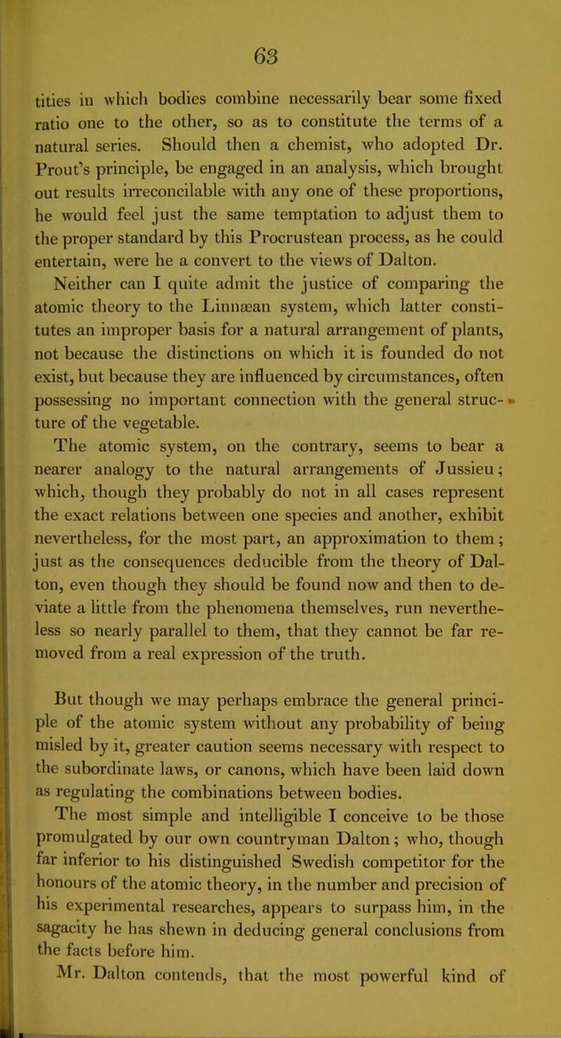 titles in which bodies combine necessarily beai- some fixed ratio one to the other, so as to constitute the terms of a natural series. Should then a chemist, who adopted Dr. Prout's principle, be engaged in an analysis, which brought out results in-econcilable with any one of these proportions, he would feel just the same temptation to adjust them to the proper standard by this Procrustean process, as he could entertain, were he a convert to the views of Dalton. Neither can I quite admit the justice of comparing the atomic theory to the Linnasan system, which latter consti- tutes an improper basis for a natural arrangement of plants, not because the distinctions on which it is founded do not exist, but because they are influenced by circumstances, often possessing no important connection with the general struc- • ture of the vegetable. The atomic system, on the contrary, seems to bear a nearer analogy to the natural arrangements of Jussieu; which, though they probably do not in all cases represent the exact relations between one species and another, exhibit nevertheless, for the most part, an approximation to them; just as the consequences deducible from the theory of Dal- ton, even though they should be found now and then to de- viate a little from the phenomena themselves, run neverthe- less so nearly parallel to them, that they cannot be far re- moved from a real expression of the truth. But though we may perhaps embrace the general princi- ple of the atomic system without any probability of being misled by it, greater caution seems necessary with respect to the subordinate laws, or canons, which have been laid down as regulating the combinations between bodies. The most simple and intelligible I conceive to be those promulgated by our own countryman Dalton; who, though far inferior to his distinguished Swedish competitor for the honours of the atomic theory, in the number and precision of his experimental researches, appears to surpass him, in the sagacity he has shewn in deducing general conclusions from the facts before him. Mr. Dalton contends, that the most powerful kind of
