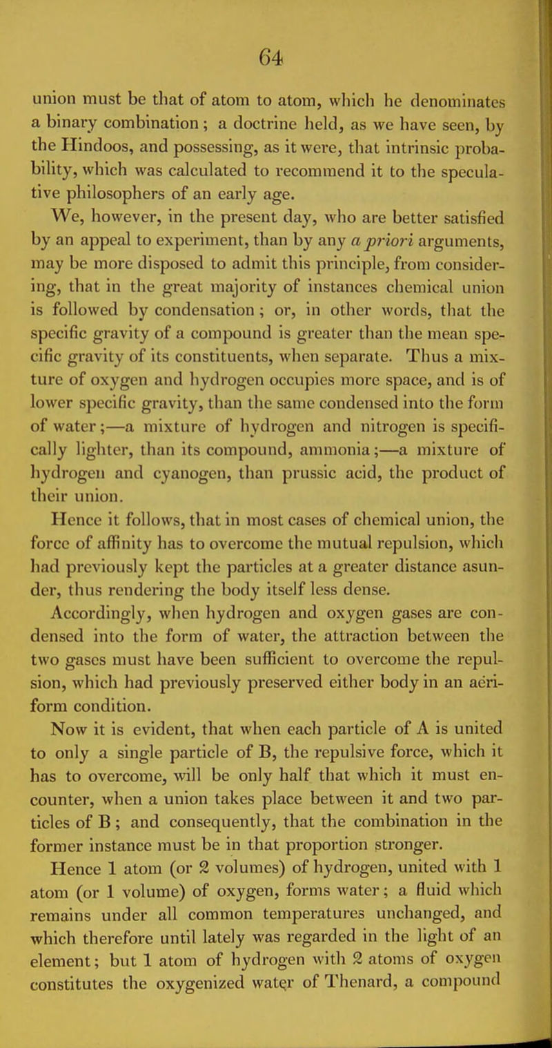 union must be that of atom to atom, which he denominates a binary combination ; a doctrine held, as we have seen, by the Hindoos, and possessing, as it were, that intrinsic proba- bihty, which was calculated to recommend it to the specula- tive philosophers of an early age. We, however, in the present day, who are better satisfied by an appeal to experiment, than by any a priori arguments, may be more disposed to admit this principle, from consider- ing, that in the great majority of instances chemical union is followed by condensation; or, in other words, that the specific gravity of a compound is greater than the mean spe- cific gravity of its constituents, when separate. Thus a mix- ture of oxygen and hydrogen occupies more space, and is of lower specific gravity, than the same condensed into the form of water;—a mixture of hydrogen and nitrogen is specifi- cally lighter, than its compound, ammonia;—a mixture of hydrogen and cyanogen, than prussic acid, the product of their union. Hence it follows, that in most cases of chemical union, the force of affinity has to overcome the mutual repulsion, which had previously kept the particles at a greater distance asun- der, thus rendering the body itself less dense. Accordingly, when hydrogen and oxygen gases ai*e con- densed into the form of water, the attraction between the two gases must have been sufficient to overcome the repul- sion, which had previously preserved either body in an aeri- form condition. Now it is evident, that when each particle of A is united to only a single particle of B, the repulsive force, which it has to overcome, will be only half that which it must en- counter, when a union takes place between it and two par- ticles of B; and consequently, that the combination in the former instance must be in that proportion sti-onger. Hence 1 atom (or 2 volumes) of hydrogen, united with 1 atom (or 1 volume) of oxygen, forms water; a fluid which remains under all common temperatures unchanged, and which therefore until lately was regarded in the light of an element; but 1 atom of hydrogen with 2 atoms of oxygen constitutes the oxygenized watqr of Thenard, a compound