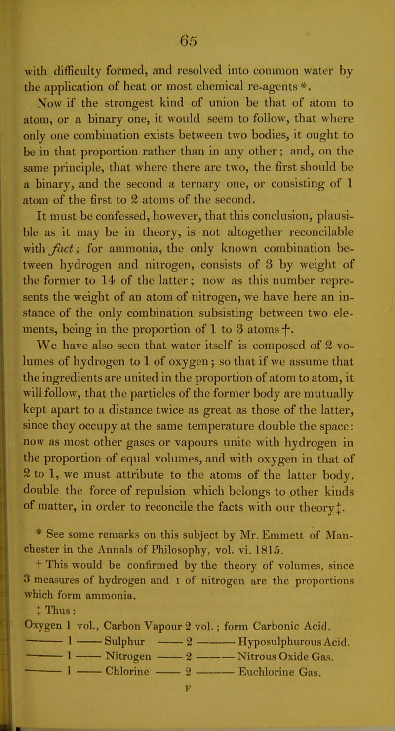 with difficulty formed, and resolved into common water by the application of heat or most chemical re-agents *. Now if the strongest kind of union be that of atom to atom, or a binary one, it would seem to follow, that where only one combination exists between two bodies, it ought to be in that proportion rather than in any other; and, on the same principle, that where there are two, the first should be a binary, and the second a ternary one, or consisting of 1 atom of the first to 2 atoms of the second. It must be confessed, however, that this conclusion, plausi- ble as it may be in theory, is not altogether reconcilable with fact; for ammonia, the only known combination be- tween hydrogen and nitrogen, consists of 3 by weight of the former to 14 of the latter; now as this number repre- sents the weight of an atom of nitrogen, we have here an in- stance of the only combination subsisting between two ele- ments, being in the proportion of 1 to 3 atoms -f-. AVe have also seen that water itself is composed of 2 vo- lumes of hydrogen to 1 of oxygen ; so that if we assume that the ingredients are united in the proportion of atom to atom, it will follow, that the particles of the former body are mutually kept apart to a distance twice as gi'eat as those of the latter, since they occupy at the same temperature double the space: now as most other gases or vapours unite with hydrogen in the proportion of equal volumes, and with oxygen in that of 2 to 1, we must attribute to the atoms of the latter body, double the force of repulsion which belongs to other kinds of matter, in order to reconcile the facts with our theory J. * See some remarks on this subject by Mr. Emmett of Man- chester in the Annals of Philosophy, vol. vi. 1815. t This would be confirmed by the theory of volumes, since 3 measures of hydrogen and i of nitrogen are the proportions which form ammonia. \ Thus: Oxygen 1 vol.. Carbon Vapour 2 vol.; form Carbonic Acid. 1 Sulphur 2 HyposiilphurousAcid. 1 Nitrogen 2 Nitrous Oxide Gas. • 1 Chlorine 2 Euchlorine Gas.