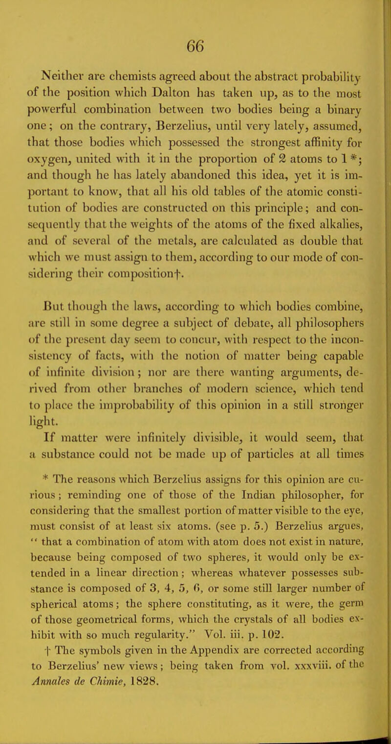 Neither are chemists agreed about the abstract probability of the position which Dalton has taken up, as to the most powerful combination between two bodies being a binary one; on the contrary, Berzelius, until very lately, assumed, that those bodies which possessed the strongest affinity for oxygen, united with it in the proportion of 2 atoms to 1 *; and though he has lately abandoned this idea, yet it is im- portant to know, that all his old tables of the atomic consti- tution of bodies are constructed on this principle; and con- sequently that the weights of the atoms of the fixed alkalies, and of several of the metals, are calculated as double that which we must assign to them, according to our mode of con- sidering their compositionf. But though the laws, according to which bodies combine, are still in some degree a subject of debate, all philosophers of tlie present day seem to concur, with respect to the incon- sistency of facts, with the notion of matter being capable of infinite division ; nor are there wanting arguments, de- rived from other branches of modern science, which tend to place tlie improbability of this opinion in a still stronger light. If matter were infinitely divisible, it would seem, that a substance could not be made up of particles at all times * The reasons which Berzelius assigns for this opinion are cu- rious ; reminding one of those of the Indian philosopher, for considering that the smallest portion of matter visible to the eye, must consist of at least six atoms, (see p. 5.) Berzelius argues,  that a combination of atom with atom does not exist in nature, because being composed of two spheres, it would only be ex- tended in a linear direction; whereas whatever possesses sub- stance is composed of 3, 4, 5, fi, or some still larger number of spherical atoms; the sphere constituting, as it were, the germ of those geometrical forms, which the crystals of all bodies ex- hibit with so much regularity. Vol. iii. p. 102. t Tlie symbols given in the Appendix are corrected according to Berzelius' new views; being taken from a'^oI. xxxviii. of the Annates de Chimie, 1828.