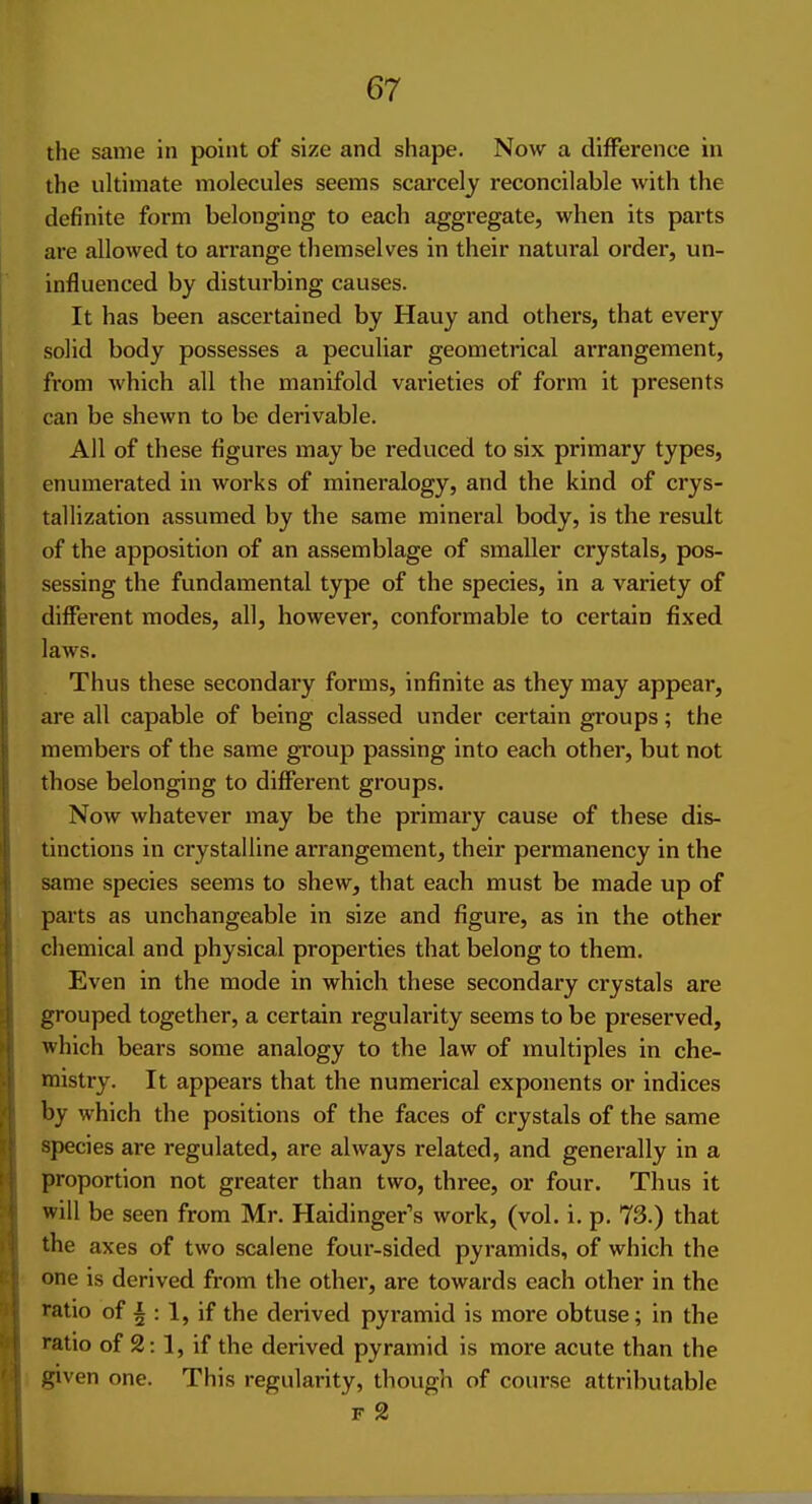 the same in point of size and shape. Now a difference in the ultimate molecules seems scarcely reconcilable with the definite form belonging to each aggregate, when its parts are allowed to arrange themselves in their natural order, un- influenced by disturbing causes. It has been ascertained by Hauy and others, that every solid body possesses a peculiar geometrical arrangement, from which all the manifold varieties of form it presents can be shewn to be derivable. All of these figures may be reduced to six primary types, enumerated in works of mineralogy, and the kind of crys- tallization assumed by the same mineral body, is the result of the apposition of an assemblage of smaller crystals, pos- sessing the fundamental type of the species, in a variety of different modes, all, however, conformable to certain fixed laws. Thus these secondary forms, infinite as they may appear, are all capable of being classed under certain groups; the members of the same group passing into each other, but not those belonging to different groups. Now whatever may be the primary cause of these dis- tinctions in crystalline arrangement, their permanency in the same species seems to shew, that each must be made up of parts as unchangeable in size and figure, as in the other chemical and physical properties that belong to them. Even in the mode in which these secondary crystals are grouped together, a certain regularity seems to be preserved, which bears some analogy to the law of multiples in che- mistry. It appears that the numerical exponents or indices by which the positions of the faces of crystals of the same species are regulated, are always related, and generally in a proportion not greater than two, three, or four. Thus it will be seen from Mr. Haidinger's work, (vol. i. p. 73.) that the axes of two scalene four-sided pyramids, of which the one is derived from the other, are towards each other in the ratio of i : 1, if the derived pyramid is more obtuse; in the ratio of 2:1, if the derived pyramid is more acute than the given one. This regularity, though of course attributable F 2