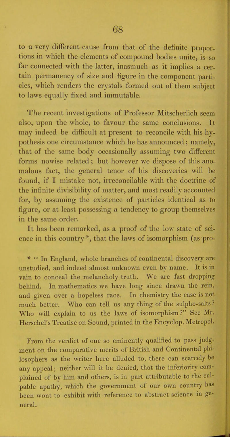 to a very different cause from that of the definite propor- tions in which the elements of compound bodies unite, is so far connected with the latter, inasmuch as it implies a cer- tain permanency of size and figure in the component parti- cles, which renders the crystals formed out of them subject to laws equally fixed and immutable. The recent investigations of Professor Mitscherlich seem also, upon the whole, to favour the same conclusions. It may indeed be difficult at present to reconcile with his hy- pothesis one circumstance which he has announced; namely, that of the same body occasionally assuming two different forms nowise related; but however we dispose of this ano- malous fact, the general tenor of his discoveries will be found, if I mistake not, irreconcilable with the doctrine of the infinite divisibility of matter, and most readily accounted for, by assuming the existence of particles identical as to figure, or at least possessing a tendency to group themselves in the same order. It lias been remarked, as a proof of the low state of sci- ence in this country*, that the laws of isomorphism (as pro- *  In England, whole branches of continental discovery are unstudied, and indeed almost unknown even by name. It is in vain to conceal the melancholy truth. We are fast dropping behind. In mathematics we have long since drawn the rein, and given over a hopeless race. In chemistry the case is not much better. Who can tell us any thing of the sulpho-salts ? Who will explain to us the laws of isomorphism ? See Mr. Herschel's Treatise on Sound, printed in the Encyclop. Metropol. From the verdict of one so eminently qualified to pass judg- ment on the comparative merits of British and Continental phi- losophers as the writer here alluded to, there can scarcely be any appeal; neither will it be denied, that the inferiority com- plained of by him and others, is in part attributable to the cul- pable apathy, which the government of our own country has been wont to exhibit with reference to abstract science in ge- neral.