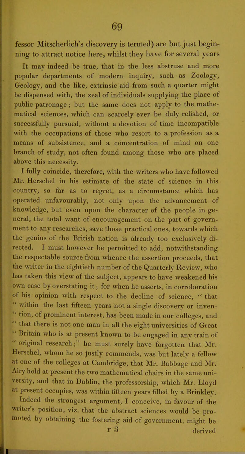 fessor Mitscherlich''s discovery is termed) are but just begin- ning to attract notice here, whilst they have for several years It may indeed be true, that in the less abstruse and more popular departments of modern inquiry, such as Zoology, Geology, and the like, extrinsic aid from such a quarter might be dispensed with, the zeal of individuals supplying the place of public patronage; but the same does not apply to the mathe- matical sciences, which can scarcely ever be duly relished, or successfiiEy pursued, without a devotion of time incompatible with the occupations of those who resort to a profession as a means of subsistence, and a concentration of mind on one branch of study, not often found among those who are placed above this necessity. I fully coincide, therefore, with the writers who have followed Mr. Herschel in his estimate of the state of science in this country, so far as to regret, as a circumstance which has operated unfavourably, not only upon the advancement of knowledge, but even upon the character of the people in ge- neral, the total want of encouragement on the part of govern- ment to any researches, save those practical ones, towards which the genius of the British nation is already too exclusively di- rected. I must however be permitted to add, notwithstanding the respectable source from whence the assertion proceeds, that the writer in the eightieth number of the Quarterly Review, who has taken this view of the subject, appears to have weakened his own case by overstating it; for when he asserts, in corroboration of his opinion with respect to the decline of science,  that  within the last fifteen years not a single discovery or inven-  tion, of prominent interest, has been made in our colleges, and  that there is not one man in all the eight universities of Great  Britain who is at present known to be engaged in any train of  original research; he must surely have forgotten that Mr. Herschel, whom he so justly commends, was but lately a fellow at one of the colleges at Cambridge, that Mr. Babbage and Mr. Airy hold at present the two mathematical chairs in the same uni- versity, and that in Dublin, the professorship, which Mr. Lloyd at present occupies, was within fifteen years filled by a Brinkley. Indeed the strongest argument, I conceive, in favour of the writer's position, viz. that the abstract sciences would be pro- moted by obtaining the fostering aid of government, might be F 3 derived