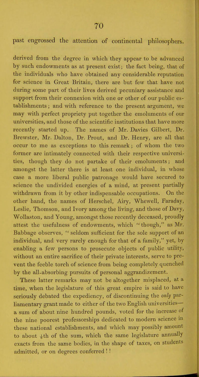 past engrossed the attention of continental philosophers. derived from the degree in which they appear to be advanced by such endowments as at present exist; the fact being, that of the individuals who have obtained any considerable reputation for science in Great Britain, there are but few that have not during some part of their lives derived pecuniary assistance and support from their connexion with one or other of our pubUc es- tablishments ; and with reference to the present argument, we may with perfect propriety put together the emoluments of our universities, and those of the scientific institutions that have more recently started up. The names of Mr. Davies Gilbert, Dr. Brewster, Mr. Dal ton, Dr. Prout, and Dr. Henry, are all that occur to me a.s exceptions to this remark; of whom the two former are intimately connected with their respective universi- ties, though they do not partake of their emoluments; and amongst the latter there is at least one individual, in whose case a more liberal public patronage would have secured to science the undivided energies of a mind, at present partially withdrawn from it by other indispensable occupations. On the other hand, the names of Herschel, Airy, Whewell, Faraday, Leslie, Thomson, and Ivory among the living, and those of Davy, WoUaston, and Young, amongst those recently deceased, proudly attest the usefulness of endowments, which  though, as Mr. Babbage obsen^es,  seldom sufficient for the sole support of an individual, and very rarely enough for that of a family, yet, by enabling a few persons to prosecute objects of public utihty, without an entire sacrifice of their private interests, serve to pre- vent the feeble torch of science from being completely quenched by the all-absorbing pursuits of personal aggrandizement. These latter remarks may not be altogether misplaced, at a time, when the legislature of this great empire is said to have seriously debated the expediency, of discontinuing the only par- liamentary gi-ant made to either of the two English universities— a sum of about nine hundred pounds, voted for the increase of the nine poorest professorships dedicated to modern science in these national establishments, and which may possibly amount to about ^th of the sum, which the same legislatiu-e annually exacts from the same bodies, in the shape of taxes, on students admitted, or on degrees conferred ! !