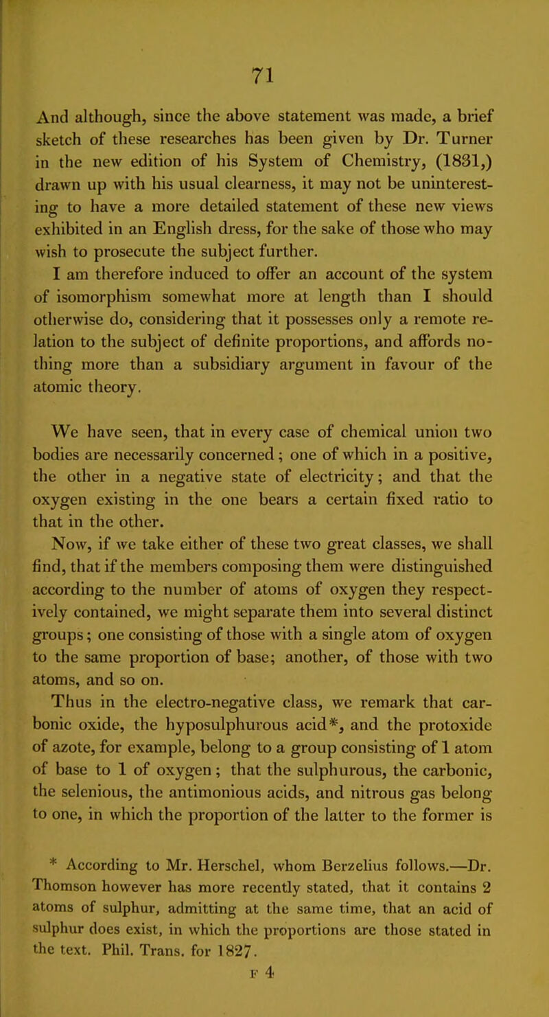 And although, since the above statement was made, a brief sketch of these researches has been given by Dr. Turner in the new edition of his System of Chemistry, (1831,) drawn up with his usual clearness, it may not be uninterest- ing to have a more detailed statement of these new views exhibited in an English dress, for the sake of those who may wish to prosecute the subject further. I am therefore induced to offer an account of the system of isomorphism somewhat more at length than I should, otherwise do, considering that it possesses only a remote re- lation to the subject of definite proportions, and affords no- thing more than a subsidiary argument in favour of the atomic theory. We have seen, that in every case of chemical union two bodies are necessarily concerned; one of which in a positive, the other in a negative state of electricity; and that the oxygen existing in the one bears a certain fixed I'atio to that in the other. Now, if we take either of these two great classes, we shall find, that if the members composing them were distinguished according to the number of atoms of oxygen they respect- ively contained, we might separate them into several distinct groups; one consisting of those with a single atom of oxygen to the same proportion of base; another, of those with two atoms, and so on. Thus in the electro-negative class, we remark that car- bonic oxide, the hyposulphurous acid*, and the protoxide of azote, for example, belong to a group consisting of 1 atom of base to 1 of oxygen; that the sulphurous, the carbonic, the selenious, the antimonious acids, and nitrous gas belong to one, in which the proportion of the latter to the former is * According to Mr. Herschel, whom Berzelius follows.—Dr. Thomson however has more recently stated, that it contains 2 atoms of sulphur, admitting at the same time, that an acid of sulphur does exist, in which the proportions are those stated in the text. Phil. Trans, for 1827.