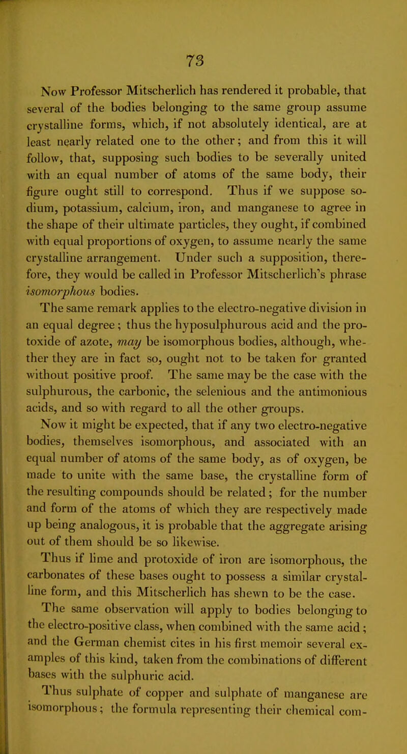 Now Professor Mitscherlich has rendered it probable, that several of the bodies belonging to the same group assume crystalline forms, which, if not absolutely identical, are at least nearly related one to the other; and from this it will follow, that, supposing such bodies to be severally united with an equal number of atoms of the same body, their figure ought still to correspond. Thus if we suppose so- dium, potassium, calcium, iron, and manganese to agree in the shape of their ultimate particles, they ought, if combined with equal proportions of oxygen, to assume nearly the same crystalline arrangement. Under such a supposition, there- fore, they would be called in Professor Mitscherlich's phrase isomorphous bodies. The same remark applies to the electro-negative division in an equal degree ; thus the hyposulphurous acid and the pro- toxide of azote, may be isomorphous bodies, although, whe- ther they are in fact so, ought not to be taken for granted without positive proof. The same may be the case with the sulphurous, the carbonic, the selenious and the antimonious acids, and so with regard to all the other groups. Now it might be expected, that if any two electro-negative bodies, themselves isomorphous, and associated with an equal number of atoms of the same body, as of oxygen, be made to unite with the same base, the crystalline form of the resulting compounds should be related; for the number and form of the atoms of which they are respectively made up being analogous, it is probable that the aggregate arising out of them should be so likewise. Thus if li me and protoxide of iron are isomorphous, the carbonates of these bases ought to possess a similar crystal- line form, and this Mitscherlich has shewn to be the case. The same observation will apply to bodies belonging to the electro-positive class, when combined with the same acid ; and the German chemist cites in his first memoir several ex- amples of this kind, taken from the combinations of different bases with the sulphuric acid. Thus sulphate of copper and sulphate of manganese are isomorphous; the formula representing their chemical com-