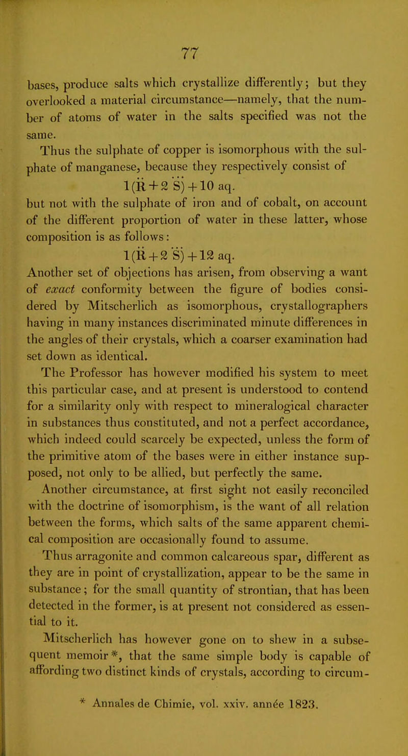 bases, produce salts which crystallize differently; but they overlooked a material circumstance—namely, that the num- ber of atoms of water in the salts specified was not the same. Thus the sulphate of copper is isomorphous with the sul- phate of manganese, because they respectively consist of l(R + 2 S)-f-10 aq. but not with the sulphate of iron and of cobalt, on account of the different proportion of water in these latter, whose composition is as follows: l(R + 2 S)-l-12aq. Another set of objections has arisen, from observing a want of exact conformity between the figure of bodies consi- dered by Mitscherlich as isomorphous, crystallographers having in many instances discriminated minute differences in the angles of their crystals, which a coarser examination had set down as identical. The Professor has however modified his system to meet this particular case, and at present is understood to contend for a similarity only with respect to mineralogical character in substances thus constituted, and not a perfect accordance, which indeed could scarcely be expected, unless the form of the primitive atom of the bases were in either instance sup- posed, not only to be allied, but perfectly the same. Another circumstance, at first sight not easily reconciled with the doctrine of isomorphism, is the want of all x-elation between the forms, which salts of the same apparent chemi- cal composition are occasionally found to assume. Thus arragonite and common calcareous spar, different as they are in point of crystallization, appear to be the same in substance; for the small quantity of strontian, that has been detected in the former, is at present not considered as essen- tial to it. Mitscherlich has however gone on to shew in a subse- quent memoir*, that the same simple body is capable of affording two distinct kinds of crystals, according to circum- * Annales de Chimie, vol. xxiv. ann^e 1823.