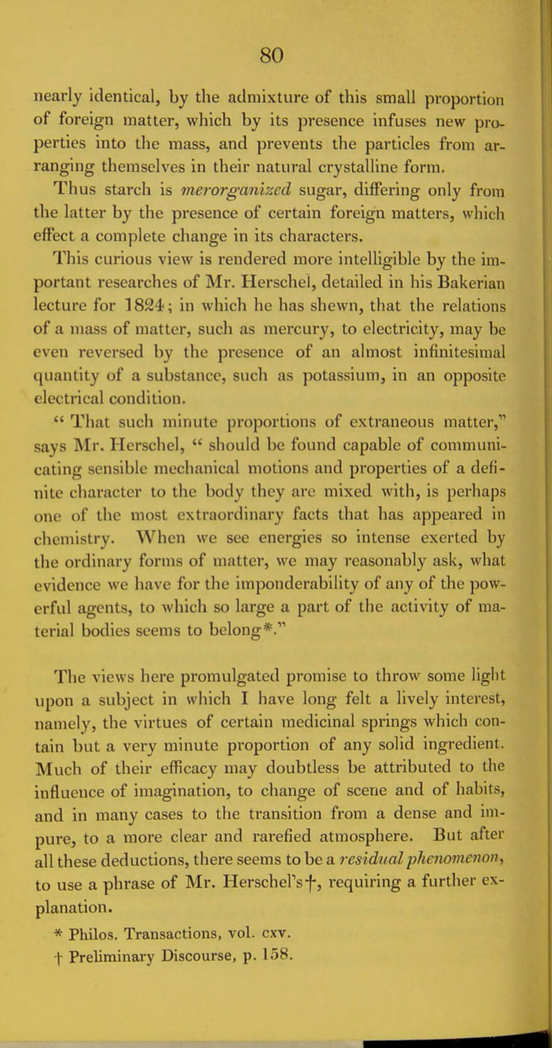 nearly identical, by the admixture of this small proportion of foreign matter, which by its presence infuses new pro- perties into the mass, and prevents the particles from ar- ranging themselves in their natural crystalline form. Thus starch is merorganized sugar, differing only from the latter by the presence of certain foreign matters, which effect a complete change in its characters. This curious view is rendered more inteUigible by the im- portant researches of Mr. Herschel, detailed in his Bakerian lecture for 1824; in which he has shewn, that the relations of a mass of matter, such as mercury, to electricity, may be even reversed by the presence of an almost infinitesimal quantity of a substance, such as potassium, in an opposite electrical condition.  That such minute proportions of extraneous matter, says Mr. Herschel,  should be found capable of communi- cating sensible mechanical motions and properties of a defi- nite character to the body they arc mixed with, is perhaps one of the most extraordinary facts that has appeared in chemistry. When we see energies so intense exerted by the ordinary forms of matter, we may reasonably ask, what evidence we have for the imponderability of any of the pow- erful agents, to which so large a part of the activity of ma- terial bodies seems to belong*. The views here promulgated promise to throw some light upon a subject in which I have long felt a lively interest, namely, the virtues of certain medicinal springs which con- tain but a very minute proportion of any solid ingredient. Much of their efficacy may doubtless be attributed to the influence of imagination, to change of scene and of habits, and in many cases to the transition from a dense and im- pure, to a more clear and rarefied atmosphere. But after all these deductions, there seems to be a residual pheiionienon, to use a phrase of Mr. HerschePsf, requiring a further ex- planation. * Philos. Transactions, vol. cxv. t Preliminary Discourse, p. 158.