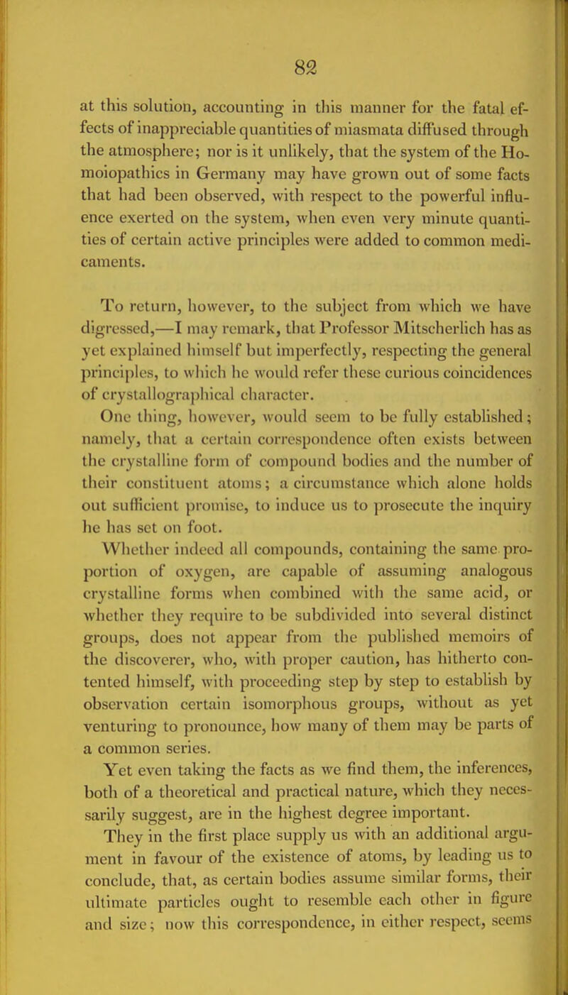 at this solution, accounting in this manner for the fatal ef- fects of inappreciable quantities of miasmata diffused through the atmosphere; nor is it unlikely, that the system of the Ho- moiopathics in Germany may have grown out of some facts that had been observed, with respect to the powei'ful influ- ence exerted on the system, when even very minute quanti- ties of certain active principles were added to common medi- caments. To return, however, to the subject fi-om which we have digressed,—I may remark, that Professor Mitscherlich has as yet explained himself but imperfectly, respecting the general principles, to which he would refer these curious coincidences of crystallographical character. One thing, however, would seem to be fully established; namely, that a certain correspondence often exists between the crystalline form of compound bodies and the number of their constituent atoms; a circumstance which alone holds out sufficient promise, to induce us to prosecute the inquiry he has set on foot. Whether indeed all compounds, containing the same pro- portion of oxygen, are capable of assuming analogous crystalline forms when combined with the same acid, or whether they require to be subdivided into several distinct groups, does not appear from the published memoirs of the discoverer, who, with proper caution, has hitherto con- tented himself, with proceeding step by step to establish by observation certain isomorphous groups, without as yet venturing to pronounce, how many of them may be parts of a common series. Yet even taking the facts as we find them, the inferences, both of a theoretical and practical nature, which they neces- sarily suggest, are in the highest degree important. They in the first place supply us with an additional argu- ment in favour of the existence of atoms, by leading us to conclude, that, as certain bodies assume similar forms, their ultimate particles ought to resemble each other in figure and size; now this correspondence, in cither I'cspect, seems