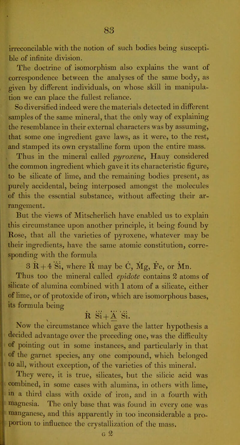 irreconcilable with the notion of such bodies being suscepti- ble of infinite division. The doctrine of isomorphism also explains the want of correspondence between the analyses of the same body, as given by different individuals, on whose skill in manipula- tion we can place the fullest reliance. So diversified indeed were the materials detected in different samples of the same mineral, that the only way of explaining the resemblance in their external characters was by assuming, that some one ingredient gave laws, as it were, to the rest, and stamped its own crystalline form upon the entire mass. Thus in the mineral called pyroxene, Hauy considered the common ingredient which gave it its characteristic figure, to be silicate of lime, and the remaining bodies present, as purely accidental, being interposed amongst the molecules of this the essential substance, without affecting their ar- rangement. But the views of Mitscherlich have enabled us to explain this circumstance upon another principle, it being found by Rose, that all the varieties of pyroxene, whatever may be their ingredients, have the same atomic constitution, corre- sponding with the formula 3 11 + 4 Si, where R may be C, Mg, Fe, or Mn. Thus too the mineral called epidote contains 2 atoms of silicate of alumina combined with 1 atom of a silicate, either of lime, or of protoxide of iron, which are isomorphous bases, its formula being R Si' + A si. Now the circumstance which gave the latter hypothesis a decided advantage over the preceding one, was the difficulty of pointing out in some instances, and particularly in that of the garnet species, any one compound, which belonged to all, without exception, of the varieties of this mineral. They were, it is true, silicates, but the silicic acid was combined, in some cases with alumina, in others with lime, in a third class with oxide of iron, and in a fourth with magnesia. The only base that was found in every one was manganese, and this apparently in too inconsiderable a pro- portion to influence the crystallization of the mass.