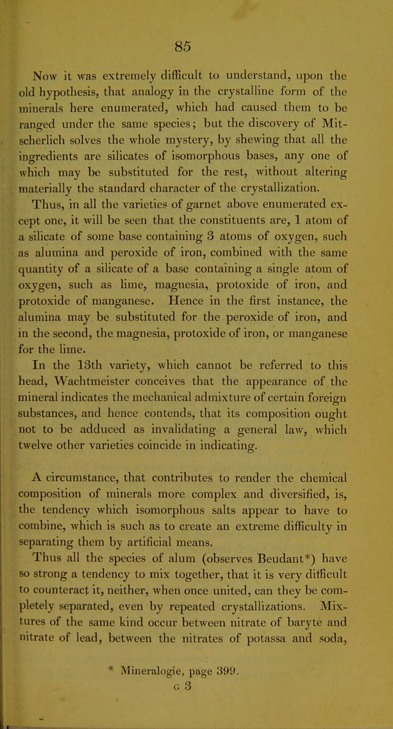 Now it was extremely difficult to understand, upon the old hypothesis, that analogy in the crystalline form of the minerals here enumerated, which had caused them to be ranged under the same species; but the discovery of Mit- scherlich solves the whole mystery, by shewing that all the ingredients are silicates of isomorphous bases, any one of which may be substituted for the rest, without altering materially the standard character of the crystallization. Thus, in all the varieties of garnet above enumerated ex- cept one, it will be seen that the constituents are, 1 atom of a silicate of some base containing 3 atoms of oxygen, such as alumina and peroxide of iron, combined with the same quantity of a silicate of a base containing a single atom of oxygen, such as lime, magnesia, protoxide of iron, and protoxide of manganese. Hence in the first instance, the alumina may be substituted for the peroxide of iron, and in the second, the magnesia, protoxide of iron, or manganese for the lime. In the 13th variety, which cannot be referred to this head, Wachtmeister conceives that the appeai-ance of the mineral indicates the mechanical admixture of certain foreign substances, and hence contends, that its composition ought not to be adduced as invalidating a general law, which twelve other varieties coincide in indicating. A circumstance, that contributes to render the chemical composition of minerals more complex and diversified, is, the tendency which isomorphous salts appear to have to combine, which is such as to create an extreme difficulty in separating them by artificial means. Thus all the species of alum (observes Beudant*) have so strong a tendency to mix together, that it is very difficult to counteract it, neither, when once united, can they be com- pletely separated, even by repeated crystallizations. Mix- tures of the same kind occur between niti-ate of baryte and nitrate of lead, betAveen the nitrates of potassa and soda, * Mineralogie, page 399. G 3