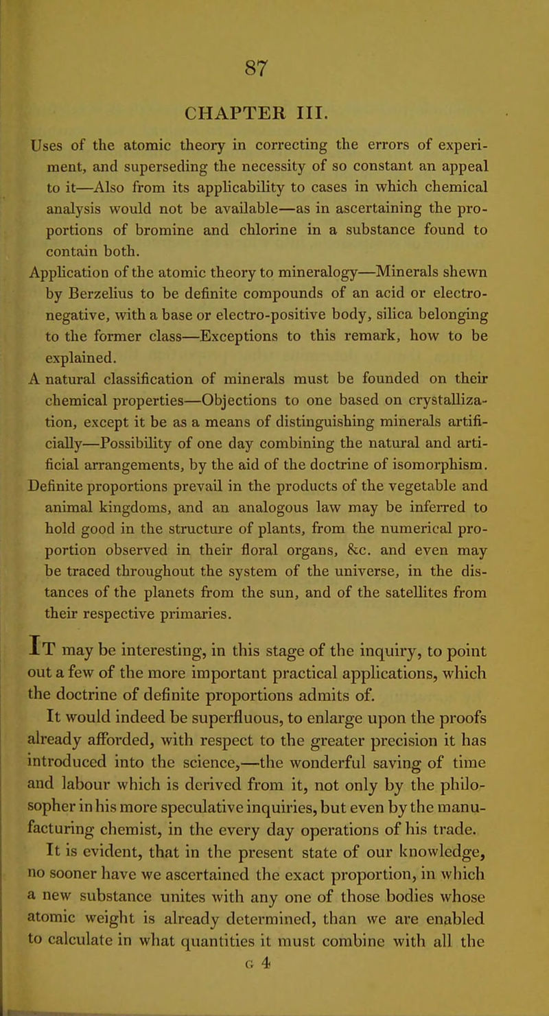 CHAPTER III. Uses of the atomic theory in correcting the errors of experi- ment, and superseding the necessity of so constant an appeal to it—Also from its applicability to cases in which chemical analysis would not be available—as in ascertaining the pro- portions of bromine and chlorine in a substance found to contain both. Application of the atomic theory to mineralogy—Minerals shewn by Berzelius to be definite compounds of an acid or electro- negative, mth a base or electro-positive body, silica belonging to the former class—Exceptions to this remark, how to be explained. A natural classification of minerals must be founded on their chemical properties—Objections to one based on crystalliza- tion, except it be as a means of distinguishing minerals artifi- cially—Possibility of one day combining the natural and arti- ficial arrangements, by the aid of the doctrine of isomorphism. Definite proportions prevail in the products of the vegetable and animal kingdoms, and an analogous law may be inferred to hold good in the structure of plants, from the numerical pro- portion observed in their floral organs, &c. and even may be traced throughout the system of the universe, in the dis- tances of the planets from the sun, and of the satellites from their respective primaries. It may be interesting, in this stage of the inquiry, to point out a few of the more important practical applications, which the doctrine of definite proportions admits of. It would indeed be superfluous, to enlarge upon the proofs ah'eady afforded, with respect to the greater precision it has introduced into the science,—the wonderful saving of time and labour which is derived from it, not only by the philo- sopher in his more speculative inquiries, but even by the manu- facturing chemist, in the every day operations of his trade. It is evident, that in the present state of our knowledge, no sooner have we ascertained the exact proportion, in which a new substance unites with any one of those bodies whose atomic weight is already determined, than we are enabled to calculate in what quantities it must combine with all the G 4